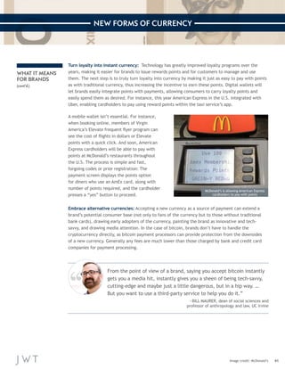 41 
NEW FORMS OF CURRENCY 
Image credit: McDonald’s 
Turn loyalty into instant currency: Technology has greatly improved loyalty programs over the 
years, making it easier for brands to issue rewards points and for customers to manage and use 
them. The next step is to truly turn loyalty into currency by making it just as easy to pay with points 
as with traditional currency, thus increasing the incentive to earn these points. Digital wallets will 
let brands easily integrate points with payments, allowing consumers to carry loyalty points and 
easily spend them as desired. For instance, this year American Express in the U.S. integrated with 
Uber, enabling cardholders to pay using reward points within the taxi service’s app. 
A mobile wallet isn’t essential. For instance, 
when booking online, members of Virgin 
America’s Elevate frequent flyer program can 
see the cost of flights in dollars or Elevate 
points with a quick click. And soon, American 
Express cardholders will be able to pay with 
points at McDonald’s restaurants throughout 
the U.S. The process is simple and fast, 
forgoing codes or prior registration: The 
payment screen displays the points option 
for diners who use an AmEx card, along with 
number of points required, and the cardholder 
presses a “yes” button to proceed. 
WHAT IT MEANS 
FOR BRANDS 
(cont’d.) 
From the point of view of a brand, saying you accept bitcoin instantly 
gets you a media hit, instantly gives you a sheen of being tech-savvy, 
cutting-edge and maybe just a little dangerous, but in a hip way. … 
But you want to use a third-party service to help you do it.” 
—BILL MAURER, dean of social sciences and 
professor of anthropology and law, UC Irvine 
Embrace alternative currencies: Accepting a new currency as a source of payment can extend a 
brand’s potential consumer base (not only to fans of the currency but to those without traditional 
bank cards), drawing early adopters of the currency, painting the brand as innovative and tech-savvy, 
and drawing media attention. In the case of bitcoin, brands don’t have to handle the 
cryptocurrency directly, as bitcoin payment processors can provide protection from the downsides 
of a new currency. Generally any fees are much lower than those charged by bank and credit card 
companies for payment processing. 
McDonald’s is allowing American Express 
cardholders to pay with points 
 