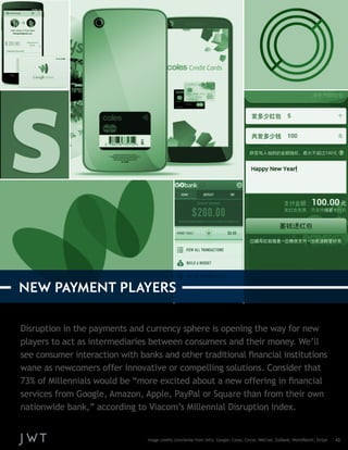 Disruption in the payments and currency sphere is opening the way for new 
players to act as intermediaries between consumers and their money. We’ll 
see consumer interaction with banks and other traditional financial institutions 
wane as newcomers offer innovative or compelling solutions. Consider that 
73% of Millennials would be “more excited about a new offering in financial 
services from Google, Amazon, Apple, PayPal or Square than from their own 
nationwide bank,” according to Viacom’s Millennial Disruption Index. 
Image credits (clockwise from left): Google; Coles; Circle; WeChat; GoBank; WorldRemit; Stripe 42 
NEW PAYMENT PLAYERS 
 