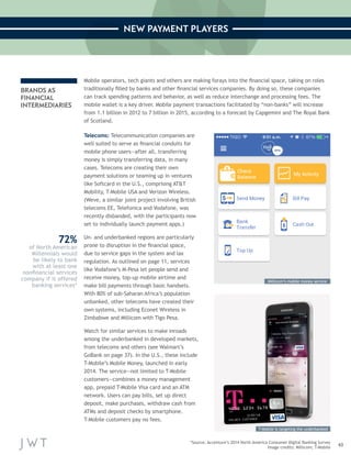 43 
NEW PAYMENT PLAYERS 
*Source: Accenture’s 2014 North America Consumer Digital Banking Survey 
Image credits: Millicom; T-Mobile 
BRANDS AS 
FINANCIAL 
INTERMEDIARIES 
Mobile operators, tech giants and others are making forays into the financial space, taking on roles 
traditionally filled by banks and other financial services companies. By doing so, these companies 
can track spending patterns and behavior, as well as reduce interchange and processing fees. The 
mobile wallet is a key driver. Mobile payment transactions facilitated by “non-banks” will increase 
from 1.1 billion in 2012 to 7 billion in 2015, according to a forecast by Capgemini and The Royal Bank 
of Scotland. 
Telecoms: Telecommunication companies are 
well suited to serve as financial conduits for 
mobile phone users—after all, transferring 
money is simply transferring data, in many 
cases. Telecoms are creating their own 
payment solutions or teaming up in ventures 
like Softcard in the U.S., comprising AT&T 
Mobility, T-Mobile USA and Verizon Wireless. 
(Weve, a similar joint project involving British 
telecoms EE, Telefonica and Vodafone, was 
recently disbanded, with the participants now 
set to individually launch payment apps.) 
Un- and underbanked regions are particularly 
prone to disruption in the financial space, 
due to service gaps in the system and lax 
regulation. As outlined on page 11, services 
like Vodafone’s M-Pesa let people send and 
receive money, top-up mobile airtime and 
make bill payments through basic handsets. 
With 80% of sub-Saharan Africa’s population 
unbanked, other telecoms have created their 
own systems, including Econet Wireless in 
Zimbabwe and Millicom with Tigo Pesa. 
Watch for similar services to make inroads 
among the underbanked in developed markets, 
from telecoms and others (see Walmart’s 
GoBank on page 37). In the U.S., these include 
T-Mobile’s Mobile Money, launched in early 
2014. The service—not limited to T-Mobile 
customers—combines a money management 
app, prepaid T-Mobile Visa card and an ATM 
network. Users can pay bills, set up direct 
deposit, make purchases, withdraw cash from 
ATMs and deposit checks by smartphone. 
T-Mobile customers pay no fees. 
72% 
of North American 
Millennials would 
be likely to bank 
with at least one 
nonfinancial services 
company if it offered 
banking services* 
Millicom’s mobile money service 
T-Mobile is targeting the underbanked 
 