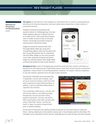 44 
NEW PAYMENT PLAYERS 
Image credits: Google; WeChat 
BRANDS AS 
FINANCIAL 
INTERMEDIARIES 
(cont’d.) 
Tech giants: As with telecoms, tech companies are well placed when it comes to creating platforms 
and services for financial transactions. And social media brands already have a robust network of 
connected consumers. 
Facebook is believed to be planning a P2P 
payments feature for its Messenger app. It has also 
sought regulatory approval in Ireland to become 
an e-money service—which would allow European 
users to transfer and store money via the social 
network—and already has business licenses for 
money services in 48 American states. 
Google has entered the financial realm with 
the Google Wallet mobile app, along with a 
corresponding magnetic stripe card (for places that 
don’t accept NFC payments and for withdrawing 
cash from ATMs). Google can view every purchase 
a user makes, giving the tech giant even greater 
insight into consumer behavior. Both Google Wallet 
and Gmail also enable free peer-to-peer payments. 
Messaging services: A slew of messaging apps around the world have been valued in the billions of 
dollars but are still exploring ways of generating revenue. Given their primary function and technical 
capabilities, money transfer is an alluring proposition. Snapchat, for instance, filed two trademarks 
in July that indicate a potential move into peer-to-peer payments. 
South Korea’s KakaoTalk announced Kakao Pay 
in September, a service akin to PayPal—users 
set up an account by linking a credit card, then 
enter a password to make mobile purchases. In 
addition, a service called Bank Wallet Kakao is 
reported to be imminent. 
Line is planning a mobile service, Line Pay, that 
will let users make on- and offline purchases 
through their Line accounts after linking 
payment information. Line users will also be 
able to send funds to each other and split costs 
using a “Dutch Pay” feature. Line Pay will 
launch in Japan, but parent company Naver 
plans to expand it globally. 
WeChat’s New Year Red Envelope app 
For this year’s Chinese New Year, WeChat launched an app that let users send money to friends and 
family— putting a digital spin on the tradition of giving cash in red envelopes as gifts for the holiday. The 
messenger service, operated by China’s Tencent, reportedly plans to tweak the app to fit other occasions. 
 
