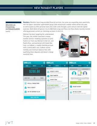 45 
NEW PAYMENT PLAYERS 
Image credits: Coles; GoBank 
BRANDS AS 
FINANCIAL 
INTERMEDIARIES 
(cont’d.) 
Retailers: Retailers have long provided financial services, but some are expanding more assertively 
into the space. Australian supermarket group Coles announced a mobile wallet earlier this year, 
as well as plans to offer personal loans and credit cards through a joint venture with GE Capital 
Australia. Both Marks & Spencer (via its M&S Bank wing) and Tesco (via Tesco Bank) recently started 
offering personal current (or checking) accounts in the U.K. 
Walmart has been targeting the underbanked. 
This year, the retailer launched a money 
transfer service—enabling customers to send 
funds to or from any Walmart in the U.S. and 
Puerto Rico—and partnered with Green Dot 
Corp. on GoBank, a mobile checking account 
with a linked debit card. GoBank waives 
monthly and minimum-balance fees with 
qualifying direct deposits and doesn’t charge 
overdraft fees. 
 