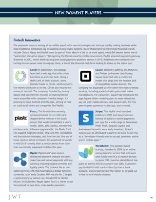 46 
NEW PAYMENT PLAYERS 
Fintech Innovators 
The payments space is moving at incredible speed, with new technologies and startups quickly making headway while 
most traditional institutions lag in updating clunky legacy systems. Major challengers to entrenched financial brands 
include China’s Alipay and PayPal (soon to spin off from eBay in a bid to be more agile), which Bill Maurer terms one of 
“yesterday’s disruptive players.” Recognizing the threat posed by nimble newcomers, PayPal acquired payments gateway 
Braintree in 2013, which itself had acquired social payments platform Venmo in 2012: Relatively new companies are 
turning to even newer ones to keep up. Here, a few of the financial-tech firms looking to shake up the status quo: 
Circle: In September, this startup 
launched a web app that effectively 
functions as a bitcoin bank. Using a 
debit card or bank account, users 
transfer funds to Circle, which converts 
the money to bitcoin at no fee. Circle also insures this 
money at no cost. The company, founded by Jeremy 
Allaire and Sean Neville, focuses on making bitcoin 
more accessible with consumer-friendly design. It’s 
planning to issue Android and iOS apps, aiming to take 
on traditional banks and companies like PayPal. 
Plastc: This fintech firm recently 
announced plans for a credit card-shaped 
device with an e-ink touch 
screen that would consolidate a user’s 
credit, debit, gift, loyalty, membership 
and key cards. Software-upgradeable, the Plastc Card 
will support magnetic stripe, chip-and-PIN, contactless 
and barcode technologies, and function just like any of 
those cards at retail terminals. It’s expected to launch 
in mid-2015—shortly after a similar device from Coin 
that was initially supposed to debut this year. 
Ripple: Ripple Labs’ open-source, 
distributed-payment protocol lets users 
make free and instant payments with any 
currency, including cryptocurrencies and 
loyalty points. The protocol has its own 
native currency, XRP, that functions as a bridge between 
currencies. As of early October, XRP was the No. 2 largest 
cryptocurrency by market cap, though still far behind 
bitcoin. In September, Ripple signed two U.S. banks to use 
the protocol for real-time, cross-border payments. 
Square: Started in 2009 by Jim McKelvey 
and Twitter co-founder Jack Dorsey, 
Square launched with a credit card 
reader that plugs into the headset jack 
of compatible mobile devices. The 
company has expanded to offer other merchant-oriented 
services, including a point-of-sale system and online 
marketplaces. For consumers, Square has introduced the 
apps Square Order—enabling users to order ahead and 
pay via their mobile phones—and Square Cash, for free 
peer-to-peer payments via the app, text or email. 
Stripe: This PayPal rival launched 
publicly in 2011 and now processes 
billions of dollars in online payments 
per year for a wide range of businesses. 
Peter Thiel, Sequoia Capital and 
Andreessen Horowitz were early investors. Stripe’s 
success can be attributed in part to its focus on serving 
as a “developer-friendly way to accept payments online 
and in mobile apps.” 
WorldRemit: This London-based 
startup, founded in 2009, is an online 
money-transfer service that lets users 
send funds from PCs or mobile devices 
to about 100 countries (WorldRemit has 
plans to extend this list to more than 200). Customers 
pay by debit/credit card or directly from a bank 
account, and recipients have the option to be paid out 
in the form of mobile airtime. 
 