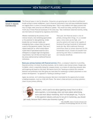 47 
NEW PAYMENT PLAYERS 
The financial space is ripe for disruption. Consumers are growing open to the idea of nonfinancial 
brands acting as money middlemen, trust in financial institutions is low and many established players 
are lagging when it comes to forward-thinking ideas. They’re also saddled with legacy systems that 
may no longer make sense but are difficult to update. “You would not today, starting from scratch, 
invent any of these financial businesses in the same way,” Marc Andreessen observed recently, noting 
also that banks are hampered by regulatory restrictions. 
Boost your primary business with financial services: Often, a company’s objective in providing 
financial services is to boost its primary business, not to create a new revenue stream. Google sees 
its Wallet—which is reportedly losing the company money—as a means of collecting consumer data 
and targeting ads based on that data. Bill Maurer terms this “banking as a portal into consumer 
behavior and preference that then gives you more data for marketing or product placement or even 
product development,” as opposed to “banking as banking in itself.” 
Apple, by contrast, isn’t collecting consumer data but is motivated by the opportunity to create 
a leading ecosystem, much as it did with iTunes. The value in these services is to bring customers 
closer to your primary offering. 
Whether motivated by the promise of new 
revenue streams, new marketing opportunities 
or the potential for data-gathering, nimble 
brands that can innovate readily and 
strategically have a unique chance to garner 
a piece of the payments market. They won’t 
replace banks per se—which would require 
a great deal of specialized expertise and a 
willingness to navigate legal and regulatory 
requirements—but will find and improve upon 
key areas underserved by traditional financial 
institutions. 
That said, the financial sector is full of 
pitfalls: Among other things, it’s a crowded 
space, entry costs can be high, and 
security systems will need to be capable of 
fending off perhaps hundreds of attempted 
hacks per day. With traditional financial 
institutions likely to remain dominant for the 
foreseeable future, brands will benefit from 
partnering with them in collaborations that 
are mutually beneficial. 
WHAT IT MEANS 
FOR BRANDS 
Payment, which used to be about [getting money from A to B] in 
some quarters, is increasingly more and more about advertising, 
more and more about marketing. And I’ve had people say, ‘If you’re 
in the payment industry and you’re not yet in marketing, you should 
get ready, because that’s where your business is going.’” 
—BILL MAURER, dean of social sciences and 
professor of anthropology and law, UC Irvine 
 
