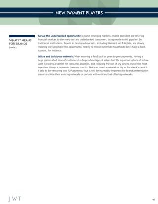 48 
NEW PAYMENT PLAYERS 
Pursue the underbanked opportunity: In some emerging markets, mobile providers are offering 
financial services to the many un- and underbanked consumers, using mobile to fill gaps left by 
traditional institutions. Brands in developed markets, including Walmart and T-Mobile, are slowly 
realizing they also have this opportunity. Nearly 10 million American households don’t have a bank 
account, for instance. 
Utilize and build your network: When entering a field such as peer-to-peer payments, having a 
large preinstalled base of customers is a huge advantage—it solves half the equation. A lack of fellow 
users is clearly a barrier for consumer adoption, and reducing friction of any kind is one of the most 
important things a payments company can do. Few can boast a network as big as Facebook’s—which 
is said to be venturing into P2P payments—but it will be incredibly important for brands entering this 
space to utilize their existing networks or partner with entities that offer big networks. 
WHAT IT MEANS 
FOR BRANDS 
(cont’d.) 
 