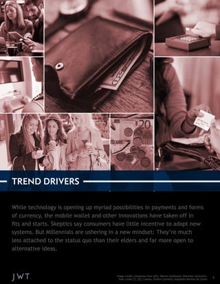 While technology is opening up myriad possibilities in payments and forms 
of currency, the mobile wallet and other innovations have taken off in 
fits and starts. Skeptics say consumers have little incentive to adopt new 
systems. But Millennials are ushering in a new mindset: They’re much 
less attached to the status quo than their elders and far more open to 
alternative ideas. 
5 
TREND DRIVERS 
Image credits (clockwise from left): Warren Goldswain; Branislav Jovanović; 
Sean Locke [1], [2]; Lumina; Ondine Corewijn; Alejandro Moreno de Carlos 
 
