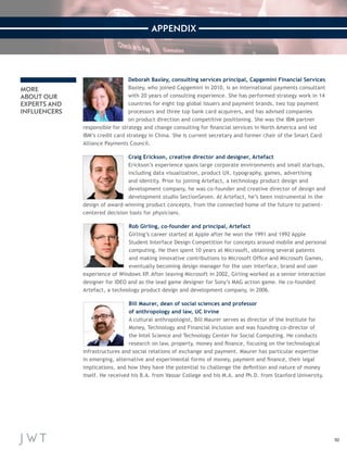 50 
APPENDIX 
MORE 
ABOUT OUR 
EXPERTS AND 
INFLUENCERS 
Deborah Baxley, consulting services principal, Capgemini Financial Services 
Baxley, who joined Capgemini in 2010, is an international payments co nsultant 
with 20 years of consulting experience. She has performed strategy work in 14 
countries for eight top global issuers and payment brands, two top payment 
processors and three top bank card acquirers, and has advised c ompanies 
on product direction and competitive positioning. She was the IBM partner 
responsible for strategy and change consulting for financial services in North America and led 
IBM’s credit card strategy in China. She is current secretary and f ormer chair of the Smart Card 
Alliance Payments Council. 
Craig Erickson, creative director and designer, Artefact 
Erickson’s experience spans large corporate environments and small start ups, 
including data visualization, product UX, typography, games, advertising 
and identity. Prior to joining Artefact, a technology product design and 
development company, he was co-founder and creative director of design and 
development studio SectionSeven. At Artefact, he’s been instrumental in the 
design of award-winning product concepts, from the connected ho me of the future to patient-centered 
decision tools for physicians. 
Rob Girling, co-founder and principal, Artefact 
Girling’s career started at Apple after he won the 1991 and 1992 Apple 
Student Interface Design Competition for concepts around mobile and personal 
computing. He then spent 10 years at Microsoft, obtaining several patents 
and making innovative contributions to Microsoft Office and Microsoft Games, 
eventually becoming design manager for the user interface, brand and user 
experience of Windows XP. After leaving Microsoft in 2002, Girling worked as a senior int eraction 
designer for IDEO and as the lead game designer for Sony’s MAG action game. He co-founded 
Artefact, a technology product design and development company, in 2006. 
Bill Maurer, dean of social sciences and professor 
of anthropology and law, UC Irvine 
A cultural anthropologist, Bill Maurer serves as director of the Institute for 
Money, Technology and Financial Inclusion and was founding co-director of 
the Intel Science and Technology Center for Social Computing. He conducts 
research on law, property, money and finance, focusing on the technological 
infrastructures and social relations of exchange and payment. Maurer has particular expertise 
in emerging, alternative and experimental forms of money, payment and finance, their legal 
implications, and how they have the potential to challenge the definition and nature of money 
itself. He received his B.A. from Vassar College and his M.A. and Ph.D. from Stanford University. 
 
