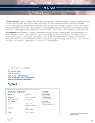 62 
J. Walter Thompson: J. Walter Thompson, the world’s best-known marketing communications brand, has been inventing pioneering 
ideas for the past 150 years. Headquartered in New York, JWT is a true global network with more than 200 offices in over 90 
countries, employing nearly 10,000 marketing professionals. JWT consistently ranks among the top agency networks in the world and 
continues a dominant presence in the industry by staying on the leading edge—from hiring the industry’s first female copywriter to 
developing award-winning branded content today. For more information, please visit www.jwt.com and follow us @JWT_Worldwide. 
JWTIntelligence: JWTIntelligence is a center for provocative thinking that focuses on identifying shifts in the global zeitgeist. Its 
aim is to bring the outside in—to help inspire ideas beyond brand, category and consumer conventions—and to identify emerging 
opportunities so they can be leveraged for business gain. As a part of JWT, the world’s best-known marketing communications 
brand, JWTIntelligence has conducted trends research and analysis across categories and geographies for nearly a decade. For more 
information, please visit www.jwtintelligence.com and follow us @JWTIntelligence. 
Written by Nick Ayala 
Edited by Marian Berelowitz 
Proofreader and Hallie Steiner 
fact checker 
Interns Allison Kruk 
Gregorio Londono 
SONAR™ Mark Truss 
Laura Lawler 
Design Peter Mullaney 
Lucie Greene 
Worldwide Director, 
JWTIntelligence 
lucie.greene@jwt.com 
Nick Ayala 
Trends Strategist 
nicholas.ayala@jwt.com 
© 2014 J. Walter Thompson Company. 
All Rights Reserved. 
THE FUTURE OF CURRENCY CONTACT: 
466 Lexington Avenue 
New York, NY 10017 
www.jwt.com | @JWT_Worldwide 
www.jwtintelligence.com | @JWTIntelligence 
www.anxietyindex.com | @AnxietyIndex 
THANK YOU 
