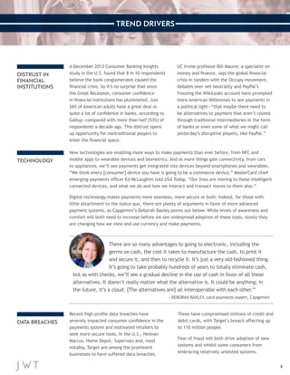 8 
TREND DRIVERS 
Recent high-profile data breaches have 
severely impacted consumer confidence in the 
payments system and motivated retailers to 
seek more secure tools. In the U.S., Neiman 
Marcus, Home Depot, Supervalu and, most 
notably, Target are among the prominent 
businesses to have suffered data breaches. 
These have compromised millions of credit and 
debit cards, with Target’s breach affecting up 
to 110 million people. 
Fear of fraud will both drive adoption of new 
systems and inhibit some consumers from 
embracing relatively untested systems. 
New technologies are enabling more ways to make payments than ever before, from NFC and 
mobile apps to wearable devices and biometrics. And as more things gain connectivity, from cars 
to appliances, we’ll see payments get integrated into devices beyond smartphones and wearables. 
“We think every [consumer] device you have is going to be a commerce device,” MasterCard chief 
emerging-payments officer Ed McLaughlin told USA Today. “Our lives are moving to these intelligent 
connected devices, and what we do and how we interact and transact moves to them also.” 
Digital technology makes payments more seamless, more secure or both. Indeed, for those with 
little attachment to the status quo, there are plenty of arguments in favor of more advanced 
payment systems, as Capgemini’s Deborah Baxley points out below. While levels of awareness and 
comfort will both need to increase before we see widespread adoption of these tools, slowly they 
are changing how we view and use currency and make payments. 
A December 2013 Consumer Banking Insights 
study in the U.S. found that 8 in 10 respondents 
believe the bank conglomerates caused the 
financial crisis. So it’s no surprise that since 
the Great Recession, consumer confidence 
in financial institutions has plummeted. Just 
26% of American adults have a great deal or 
quite a lot of confidence in banks, according to 
Gallup—compared with more than half (53%) of 
respondents a decade ago. This distrust opens 
up opportunity for nontraditional players to 
enter the financial space. 
UC Irvine professor Bill Maurer, a specialist on 
money and finance, says the global financial 
crisis in tandem with the Occupy movement, 
debates over net neutrality and PayPal’s 
freezing the WikiLeaks account have prompted 
more American Millennials to see payments in 
a political light—“that maybe there need to 
be alternatives to payment that aren’t routed 
through traditional intermediaries in the form 
of banks or even some of what we might call 
yesterday’s disruptive players, like PayPal.” 
DISTRUST IN 
FINANCIAL 
INSTITUTIONS 
TECHNOLOGY 
DATA BREACHES 
There are so many advantages to going to electronic, including the 
germs on cash, the cost it takes to manufacture the cash, to print it 
and secure it, and then to recycle it. It’s just a very old-fashioned thing. 
It’s going to take probably hundreds of years to totally eliminate cash, 
but as with checks, we’ll see a gradual decline in the use of cash in favor of all these 
alternatives. It doesn’t really matter what the alternative is. It could be anything; in 
the future, it’s a cloud. [The alternatives are] all interoperable with each other.” 
—DEBORAH BAXLEY, card payments expert, Capgemini 
 