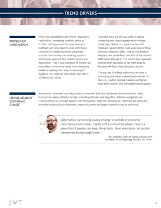 9 
TREND DRIVERS 
[Alternative currencies] usually emerge in periods of economic 
uncertainty and in small, tightly knit communities where there’s a 
sense that if people can keep things local, then everybody can sustain 
themselves during tough times.” 
—BILL MAURER, dean of social sciences and 
professor of anthropology and law, UC Irvine 
Alternative currencies can help protect consumers and local businesses from economic chaos. 
In countries where inflation is high, including Vietnam and Argentina, bitcoin evangelists see 
cryptocurrency as a hedge against wild fluctuation. Likewise, hyperlocal currencies are generally 
intended to buoy local economies, especially when the larger economy may be suffering. 
TRICKLE-UP 
INNOVATION 
HEDGE AGAINST 
ECONOMIC 
CHAOS 
With less competition and fewer regulatory 
restrictions, emerging markets serve as 
fertile testing grounds for new payment 
methods and new players. And with many 
consumers in these markets unbanked— 
outside the commercial banking system— 
alternative systems like mobile money are 
flourishing. This is one example of Trickle-Up 
Innovation: innovative ideas from emerging 
markets making their way to developed 
markets (for more on this trend, see JWT’s 
10 Trends for 2010). 
Telecoms have led the way when it comes 
to sending and receiving payments via basic 
cellphones. Safaricom, in partnership with 
Vodafone, launched the most successful of these 
services in Kenya in 2007. Nearly two-thirds of 
Kenyans now use M-Pesa, and 43% of the nation’s 
GDP moves through it. The service has expanded 
to nine other countries so far, from India to 
Romania (M-Pesa’s first European launch). 
The success of M-Pesa and similar services is 
prompting new ideas in developed markets. In 
the U.S., mobile carriers T-Mobile and Sprint 
have both entered into the mobile money space. 
 
