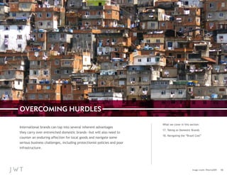 OVERCOMING HURDLES
International brands can tap into several inherent advantages
they carry over entrenched domestic brands—but will also need to
counter an enduring affection for local goods and navigate some
serious business challenges, including protectionist policies and poor
infrastructure.

What we cover in this section:
17. Taking on Domestic Brands
18. Navigating the “Brazil Cost”

Image credit: Pēteris2009

10

 