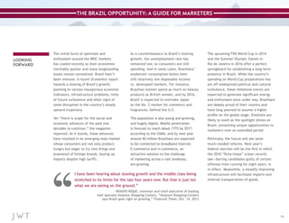 THE BRAZIL OPPORTUNITY: A GUIDE FOR MARKETERS

LOOKING
FORWARD

The initial burst of optimism and
enthusiasm around the BRIC markets
has cooled recently as their economies
inevitably sputter and many longstanding
issues remain unresolved. Brazil hasn’t
been immune. A recent Economist report
hazards a slowing of Brazil’s growth,
pointing to various inauspicious economic
indicators, infrastructure problems, hints
of future turbulence and other signs of
some disruption in the country’s steady
upward trajectory.

As a counterbalance to Brazil’s slowing
growth, the unemployment rate has
remained low, so consumers are still
spending. And in some cases, Brazilians’
exuberant consumption belies their
still relatively low disposable income
vs. developed markets. For instance,
Brazilian women spend as much on beauty
products as British women, and by 2016,
Brazil is expected to overtake Japan
as the No. 2 market for cosmetics and
fragrances, behind the U.S.

Yet “there is scope for the social and
economic advances of the past two
decades to continue,” the magazine
reported. As it stands, these advances
have resulted in an emerging mass market
whose consumers are not only producthungry but eager to try new things and
enamored of foreign brands, buying up
imports despite high tariffs.

The population is also young and growing,
and hugely digital. Mobile penetration
is forecast to reach about 177% by 2017,
according to the GSMA, and by next year
around 40 million Brazilians are expected
to be connected to broadband Internet.
E-commerce and m-commerce, an
attractive solution to the challenge
of marketing across a vast landmass,
are growing.

I have been hearing about slowing growth and the middle class being
stretched to its limits for the last four years now. But that is just not
what we are seeing on the ground.”

The upcoming FIFA World Cup in 2014
and the Summer Olympic Games in
Rio de Janeiro in 2016 offer a perfect
springboard for establishing a long-term
presence in Brazil. While the country’s
spending on World Cup preparations has
set off widespread political and cultural
turbulence, these milestone events are
expected to generate significant energy
and enthusiasm once under way. Brazilians
are deeply proud of their country and
have long yearned to assume a higher
profile on the global stage. Emotions are
likely to swell as the spotlight shines on
Brazil, presenting unique opportunities to
marketers over an extended period.
Politically, the future will see some
much-needed reforms. Next year’s
federal election will be the first in which
the 2010 “ficha limpa” (clean record)
law—barring candidates guilty of certain
offenses from running for eight years—is
in effect. Meanwhile, a steadily improving
infrastructure will facilitate imports and
internal transportation of goods.

—RENATO RIQUE, chairman and chief executive of leading
mall operator Aliansce Shopping Centers, “Aliansce Shopping Centers
says Brazil goes right on growing,” Financial Times, Oct. 14, 2013

11

 