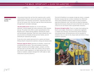 THE BRAZIL OPPORTUNITY: A GUIDE FOR MARKETERS

THREE KEY
RULES

International brands that can fuse their expertise with a careful
understanding of Brazil’s culture and consumers will find massive
opportunities in this dynamic environment—especially those that
can join the samba circle, find their jogo de cintura and persevere
through Brazil’s inevitable challenges.
Join the samba circle: Brazilians are, for the most part,
optimistic, emotive people who value community, social cohesion
and joy. The samba circle offers a useful representation of the
Brazilian spirit: people dancing together, following the rhythm
and harmoniously coexisting. Those who remain outside the circle
are perceived as unfriendly, boring and even hostile, and will
eventually be rejected by the group.

This kind of flexibility is an example of jogo de cintura, a uniquely
Brazilian concept that has no direct translation but effectively
means being malleable enough to adapt to diverse situations—
especially problematic ones—and come out ahead by deploying
ingenuity and tenacity. Brands will need to find their own jogo de
cintura to win over Brazil’s often unpredictable consumers.
Persevere through hurdles: There’s no doubt that breaking into
Brazil can be tough. Infrastructure is underserved, legislation
is complex and confusing, and protectionist policies handicap
international brands. But perseverance will be rewarded for
marketers that can cater to the unique needs and whims of these
exuberant consumers.

To join the circle, brands need only be fun, positive and vibrant.
Embrace Brazil’s characteristic optimism, energy and national pride.
Find your jogo de cintura: Brazilians are flexible, creative and
entrepreneurial by nature. They solve problems inventively,
bargain constantly and reconfigure slogans, products, services
and even laws to suit their needs. (For instance, Rio de Janeiro
was forced to make stopping at a red light optional after 10 p.m.
thanks to residents’ stubborn disregard for traffic lights at night,
mostly due to security concerns.)

Image credit: Hanumann

12

 