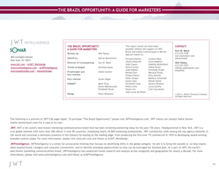 THE BRAZIL OPPORTUNITY: A GUIDE FOR MARKETERS

THE BRAZIL OPPORTUNITY:
A GUIDE FOR MARKETERS
Written by	

Will Palley

466 Lexington Avenue
New York, NY 10017

Edited by	

Marian Berelowitz

www.jwt.com | @JWT_Worldwide
www.jwtintelligence.com | @JWTIntelligence
www.anxietyindex.com | @AnxietyIndex

Director of trendspotting	

Ann M. Mack

Trends strategist	

Nicholas Ayala

Proofreader and	
fact checker

Hallie Steiner

Fact checker	

Sarah Siegel

SONAR™	
	
	

Mark Truss
Karen Montecuollo
Elizabeth Burns

Design 	

Peter Mullaney

This report would not have been
possible without the support of JWT
Brazil and Ampla Comunicação in Recife.
Special thanks to:
Fernand Alphen
Jessica Bouchet
João Caputi
Silvia Curiati
João Dabbur
Renato Duo
Felipe Giacon
Pedro Gropo
Giulia Joau
Fernando Lima
Pedro Lima
Paula Lins
José Lucas de Paula

Juliana Maaz
Luiza Madeira
Isabella Mulholland
Stella Pirani
Fernando Prado
Mariana Prado
Elisa Santilli
Barbara Schneider
Daniel Simon
Aurora Teixeira
Lucia Zachia
Caio Zuccolotto

CONTACT:
Ann M. Mack

212-210-7378
ann.mack@jwt.com
@annmmack

Will Palley

212-210-7225
william.palley@jwt.com
@wpalley

© 2013 J. Walter Thompson Company.
All Rights Reserved.

The following is a preview of JWT’s 82-page report. To purchase “The Brazil Opportunity,” please visit JWTIntelligence.com. JWT clients can contact Hallie Steiner
(hallie.steiner@jwt.com) for a copy at no cost.
JWT: JWT is the world’s best-known marketing communications brand that has been inventing pioneering ideas for the past 150 years. Headquartered in New York, JWT is a
true global network with more than 200 offices in over 90 countries, employing nearly 10,000 marketing professionals. JWT consistently ranks among the top agency networks in
the world and continues a dominant presence in the industry by staying on the leading edge—from producing the first-ever TV commercial in 1939 to developing award-winning
branded content today. For more information, please visit www.jwt.com and follow us @JWT_Worldwide.
JWTIntelligence: JWTIntelligence is a center for provocative thinking that focuses on identifying shifts in the global zeitgeist. Its aim is to bring the outside in—to help inspire
ideas beyond brand, category and consumer conventions—and to identify emerging opportunities so they can be leveraged for business gain. As a part of JWT, the world’s
best-known marketing communications brand, JWTIntelligence has conducted trends research and analysis across categories and geographies for nearly a decade. For more
information, please visit www.jwtintelligence.com and follow us @JWTIntelligence.

13

 