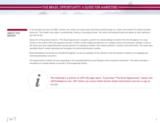 THE BRAZIL OPPORTUNITY: A GUIDE FOR MARKETERS

ABOUT THE
REPORT

In the decade-plus since the BRIC moniker was coined, the expectation that Brazil would emerge as a robust new market for brands has been
borne out. The middle class today is mushrooming, fueling a consumption boom. Yet many international brands are absent or only starting to
eye the terrain.
Based on on-the-ground research, “The Brazil Opportunity” presents a primer for brands seeking to benefit from the emergence of a mass
market in the world’s fifth most populous country. It offers a wide-ranging introduction to a complex culture and consumer mindset: a look at
the forces that have shaped Brazilian society and how it’s evolving in tandem with massive political, economic and social shifts. The report also
spotlights Brazil’s media landscape and strategies for overcoming domestic hurdles.
Recommendations for brands are included throughout, as well as examples of how domestic and international marketers are engaging and
motivating Brazilian consumers.
The opportunities in Brazil are only expanding as the upcoming World Cup and Olympics drive consumer momentum. This report provides a
foundation for brands looking to succeed in this burgeoning market.

i

The following is a preview of JWT’s 82-page report. To purchase “The Brazil Opportunity,” please visit
JWTIntelligence.com. JWT clients can contact Hallie Steiner (hallie.steiner@jwt.com) for a copy at
no cost.

2

 