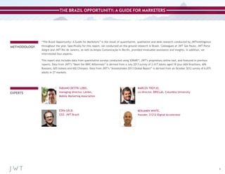 THE BRAZIL OPPORTUNITY: A GUIDE FOR MARKETERS

METHODOLOGY

“The Brazil Opportunity: A Guide for Marketers” is the result of quantitative, qualitative and desk research conducted by JWTIntelligence
throughout the year. Specifically for this report, we conducted on-the-ground research in Brazil. Colleagues at JWT São Paulo, JWT Porto
Alegre and JWT Rio de Janeiro, as well as Ampla Comunicação in Recife, provided invaluable assistance and insights. In addition, we
interviewed four experts.
This report also includes data from quantitative surveys conducted using SONAR™, JWT’s proprietary online tool, and featured in previous
reports. Data from JWT’s “Meet the BRIC Millennials” is derived from a July 2013 survey of 2,417 adults aged 18-plus (604 Brazilians, 606
Russians, 605 Indians and 602 Chinese). Data from JWT’s “AnxietyIndex 2013 Global Report” is derived from an October 2012 survey of 6,075
adults in 27 markets.

EXPERTS

FABIANO DESTRI LOBO,
managing director, LatAm,
Mobile Marketing Association

MARCOS TROYJO,
co-director, BRICLab, Columbia University

EZRA GELD,
CEO, JWT Brazil

BENJAMIN WHITE,
founder, 21212 Digital Accelerator

3

 