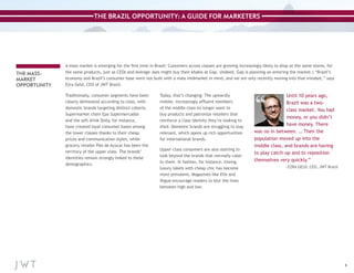 THE BRAZIL OPPORTUNITY: A GUIDE FOR MARKETERS

THE MASSMARKET
OPPORTUNITY

A mass market is emerging for the first time in Brazil: Customers across classes are growing increasingly likely to shop at the same stores, for
the same products, just as CEOs and Average Joes might buy their khakis at Gap. (Indeed, Gap is planning on entering the market.) “Brazil’s
economy and Brazil’s consumer base were not built with a mass midmarket in mind, and we are only recently moving into that mindset,” says
Ezra Geld, CEO of JWT Brazil.
Traditionally, consumer segments have been
clearly delineated according to class, with
domestic brands targeting distinct cohorts.
Supermarket chain Epa Supermercados
and the soft drink Dolly, for instance,
have created loyal consumer bases among
the lower classes thanks to their cheap
prices and communication styles, while
grocery retailer Pão de Açúcar has been the
territory of the upper class. The brands’
identities remain strongly linked to these
demographics.

Today, that’s changing: The upwardly
mobile, increasingly affluent members
of the middle class no longer want to
buy products and patronize retailers that
reinforce a class identity they’re looking to
shed. Domestic brands are struggling to stay
relevant, which opens up rich opportunities
for international brands.
Upper-class consumers are also starting to
look beyond the brands that normally cater
to them. In fashion, for instance, mixing
luxury labels with cheap chic has become
more prevalent. Magazines like Elle and
Vogue encourage readers to blur the lines
between high and low.

Until 10 years ago,
Brazil was a twoclass market. You had
money, or you didn’t
have money. There
was no in between. … Then the
population moved up into the
middle class, and brands are having
to play catch-up and to reposition
themselves very quickly.”
—EZRA GELD, CEO, JWT Brazil

6

 