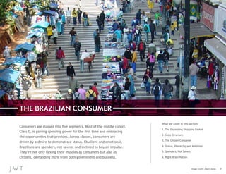 THE BRAZILIAN CONSUMER
Consumers are classed into five segments. Most of the middle cohort,
Class C, is gaining spending power for the first time and embracing
the opportunities that provides. Across classes, consumers are
driven by a desire to demonstrate status. Ebullient and emotional,
Brazilians are spenders, not savers, and inclined to buy on impulse.
They’re not only flexing their muscles as consumers but also as
citizens, demanding more from both government and business.

What we cover in this section:
1. The Expanding Shopping Basket
2. Class Structure
3. The Citizen Consumer
4. Status, Hierarchy and Ambition
5. Spenders, Not Savers
6. Right-Brain Nation

Image credit: Adam Jones

7

 