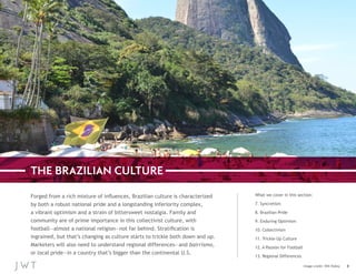 THE BRAZILIAN CULTURE
Forged from a rich mixture of influences, Brazilian culture is characterized
by both a robust national pride and a longstanding inferiority complex,
a vibrant optimism and a strain of bittersweet nostalgia. Family and
community are of prime importance in this collectivist culture, with
football—almost a national religion—not far behind. Stratification is
ingrained, but that’s changing as culture starts to trickle both down and up.
Marketers will also need to understand regional differences—and bairrismo,
or local pride—in a country that’s bigger than the continental U.S.

What we cover in this section:
7. Syncretism
8. Brazilian Pride
9. Enduring Optimism
10. Collectivism
11. Trickle-Up Culture
12. A Passion for Football
13. Regional Differences
Image credit: Will Palley

8

 