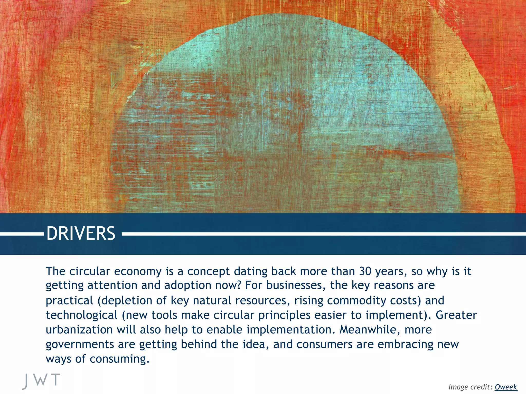 DRIVERS
The circular economy is a concept dating back more than 30 years, so why is it
getting attention and adoption now? For businesses, the key reasons are
practical (depletion of key natural resources, rising commodity costs) and
technological (new tools make circular principles easier to implement). Greater
urbanization will also help to enable implementation. Meanwhile, more
governments are getting behind the idea, and consumers are embracing new
ways of consuming.
Image credit: Qweek
 