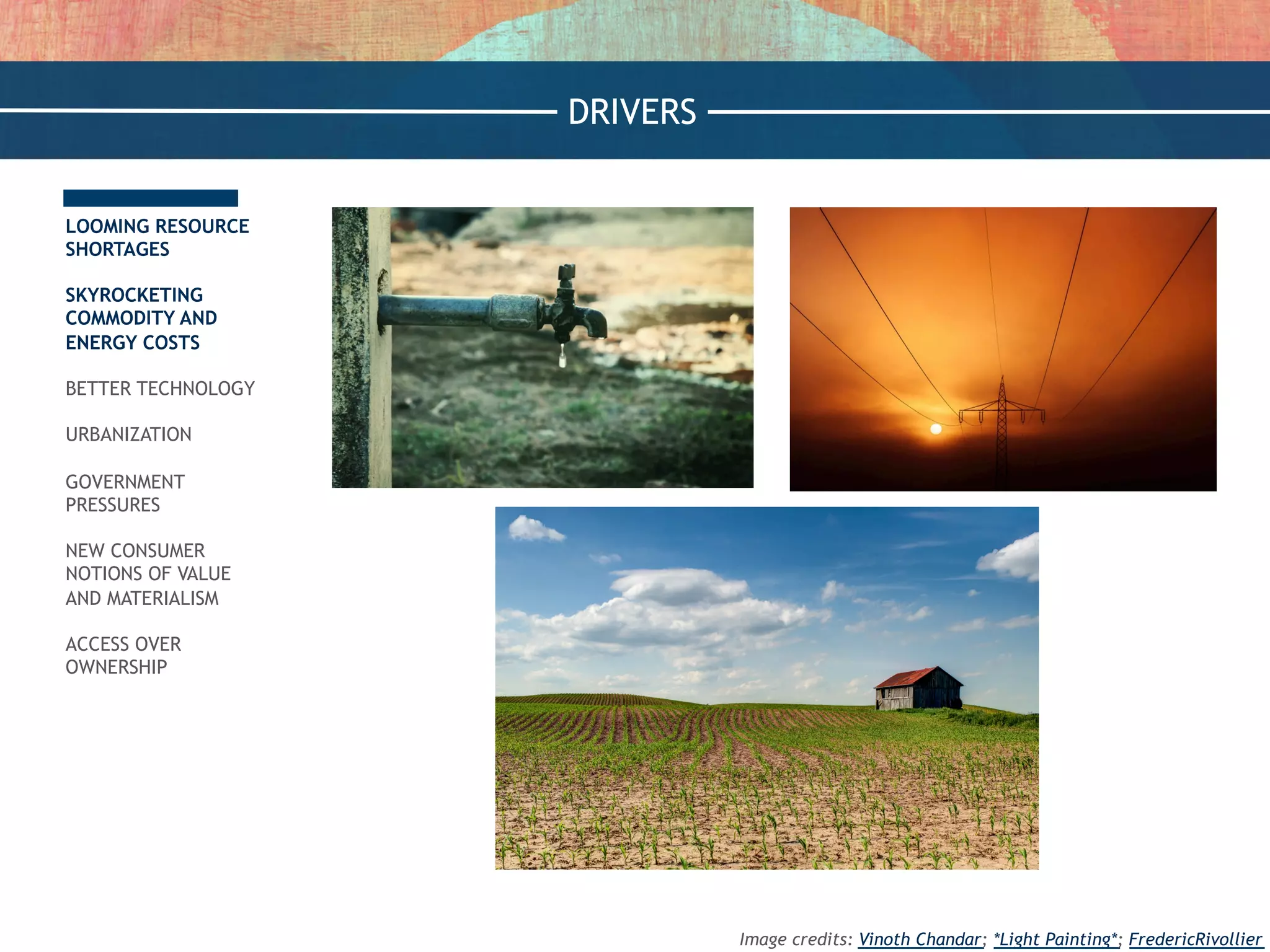 LOOMING RESOURCE
SHORTAGES
SKYROCKETING
COMMODITY AND
ENERGY COSTS
BETTER TECHNOLOGY
URBANIZATION
GOVERNMENT
PRESSURES
NEW CONSUMER
NOTIONS OF VALUE
AND MATERIALISM
ACCESS OVER
OWNERSHIP
DRIVERS
Image credits: Vinoth Chandar; *Light Painting*; FredericRivollier
 