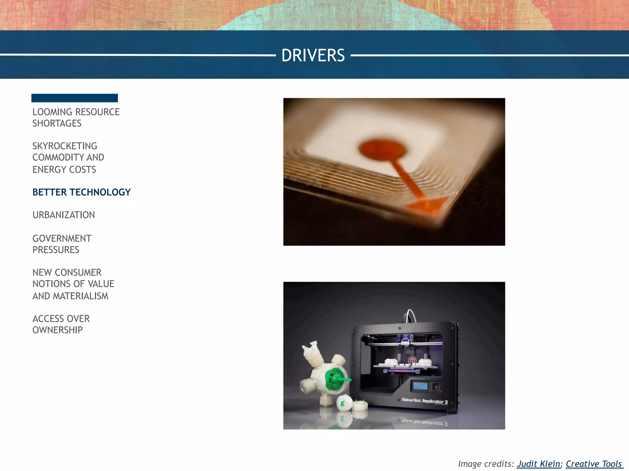 LOOMING RESOURCE
SHORTAGES
SKYROCKETING
COMMODITY AND
ENERGY COSTS
BETTER TECHNOLOGY
URBANIZATION
GOVERNMENT
PRESSURES
NEW CONSUMER
NOTIONS OF VALUE
AND MATERIALISM
ACCESS OVER
OWNERSHIP
DRIVERS
Image credits: Judit Klein; Creative Tools
 