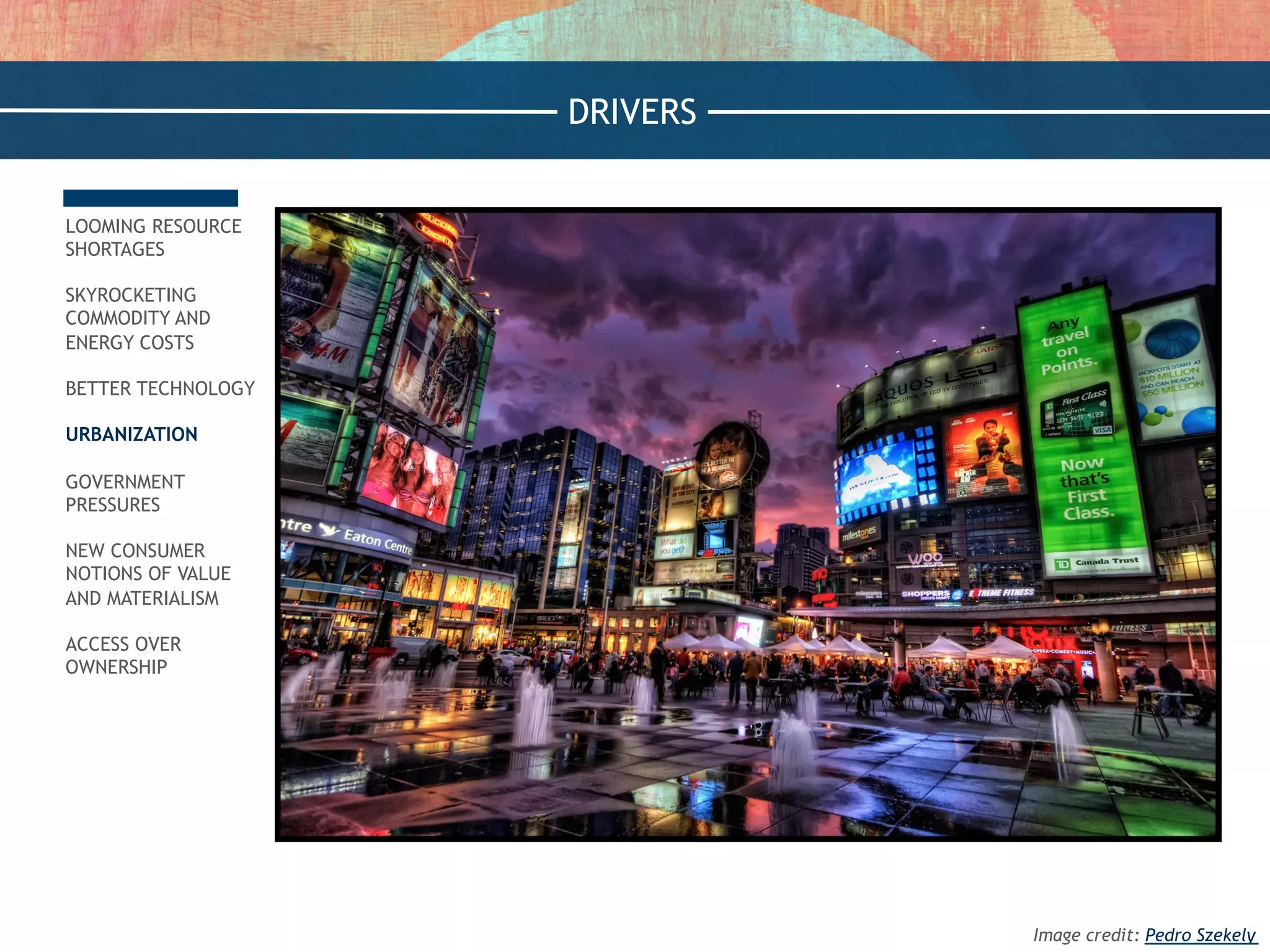 LOOMING RESOURCE
SHORTAGES
SKYROCKETING
COMMODITY AND
ENERGY COSTS
BETTER TECHNOLOGY
URBANIZATION
GOVERNMENT
PRESSURES
NEW CONSUMER
NOTIONS OF VALUE
AND MATERIALISM
ACCESS OVER
OWNERSHIP
DRIVERS
Image credit: Pedro Szekely
 