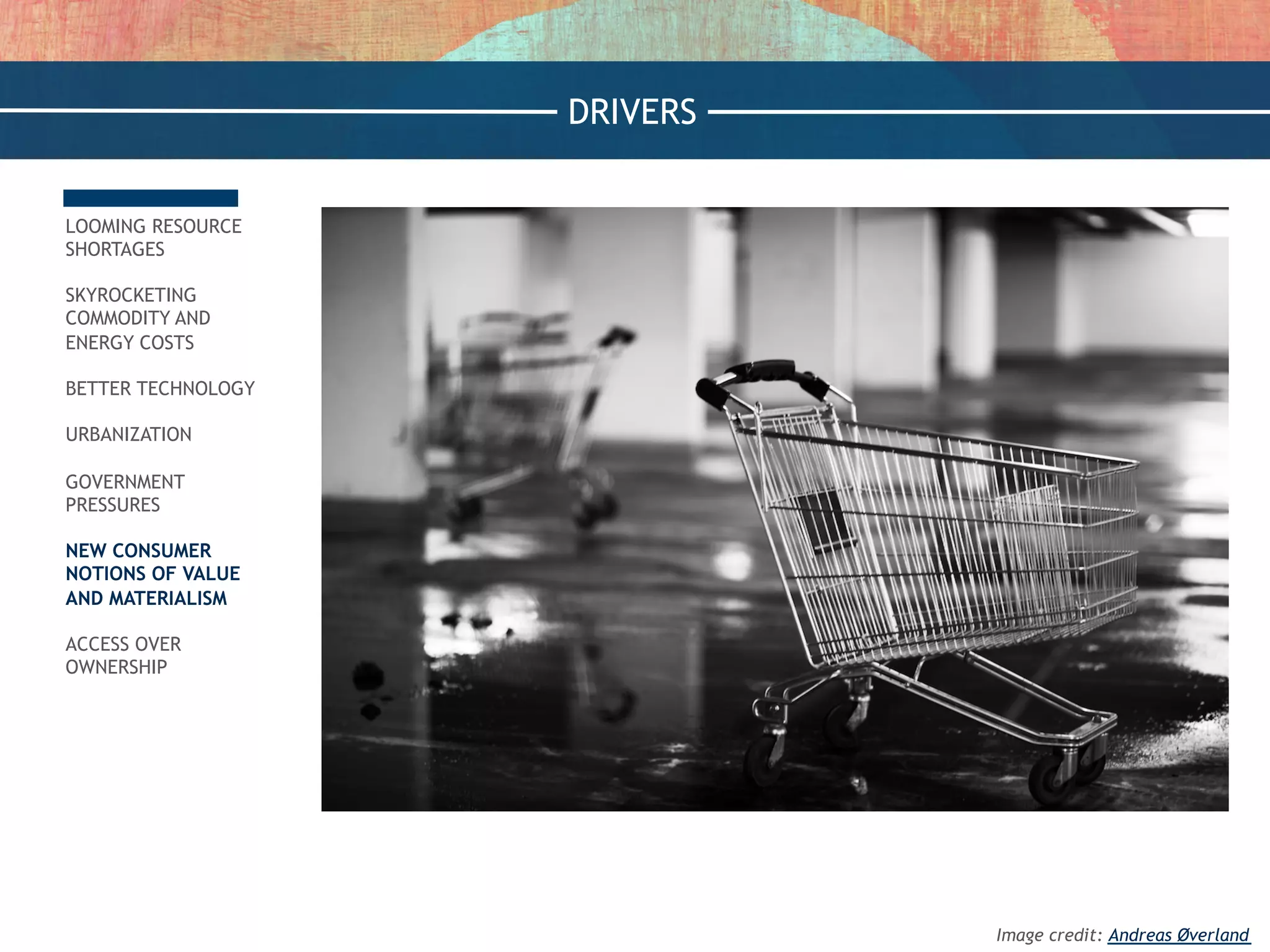 LOOMING RESOURCE
SHORTAGES
SKYROCKETING
COMMODITY AND
ENERGY COSTS
BETTER TECHNOLOGY
URBANIZATION
GOVERNMENT
PRESSURES
NEW CONSUMER
NOTIONS OF VALUE
AND MATERIALISM
ACCESS OVER
OWNERSHIP
DRIVERS
Image credit: Andreas Øverland
 