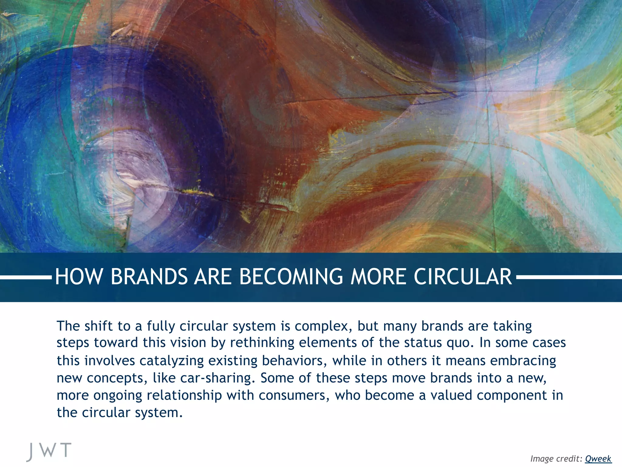 HOW BRANDS ARE BECOMING MORE CIRCULAR
The shift to a fully circular system is complex, but many brands are taking
steps toward this vision by rethinking elements of the status quo. In some cases
this involves catalyzing existing behaviors, while in others it means embracing
new concepts, like car-sharing. Some of these steps move brands into a new,
more ongoing relationship with consumers, who become a valued component in
the circular system.
Image credit: Qweek
 