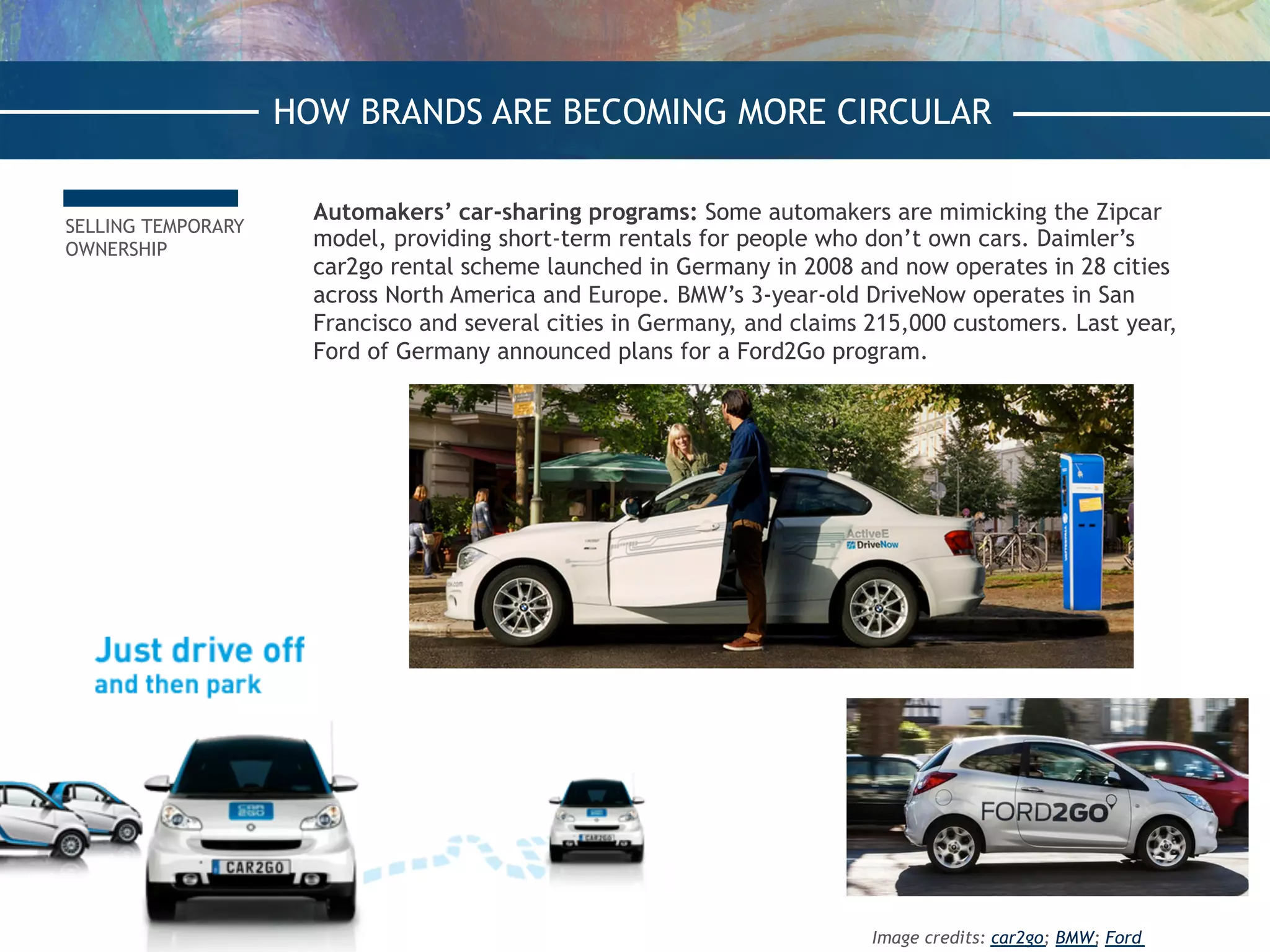 SELLING TEMPORARY
OWNERSHIP
Automakers’ car-sharing programs: Some automakers are mimicking the Zipcar
model, providing short-term rentals for people who don’t own cars. Daimler’s
car2go rental scheme launched in Germany in 2008 and now operates in 28 cities
across North America and Europe. BMW’s 3-year-old DriveNow operates in San
Francisco and several cities in Germany, and claims 215,000 customers. Last year,
Ford of Germany announced plans for a Ford2Go program.
HOW BRANDS ARE BECOMING MORE CIRCULAR
Image credits: car2go; BMW; Ford
 