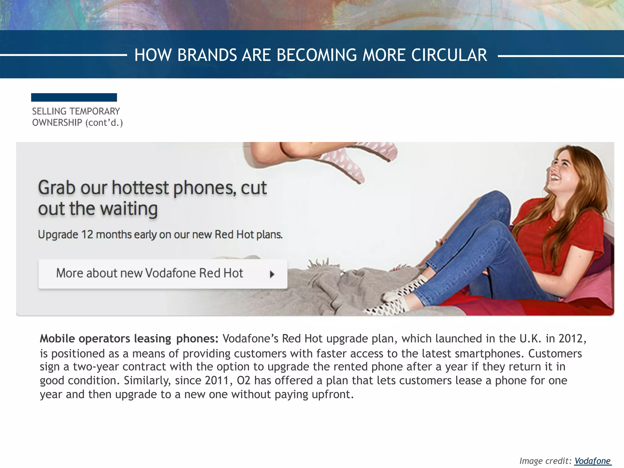 SELLING TEMPORARY
OWNERSHIP (cont’d.)
Mobile operators leasing phones: Vodafone’s Red Hot upgrade plan, which launched in the U.K. in 2012,
is positioned as a means of providing customers with faster access to the latest smartphones. Customers
sign a two-year contract with the option to upgrade the rented phone after a year if they return it in
good condition. Similarly, since 2011, O2 has offered a plan that lets customers lease a phone for one
year and then upgrade to a new one without paying upfront.
HOW BRANDS ARE BECOMING MORE CIRCULAR
Image credit: Vodafone
 
