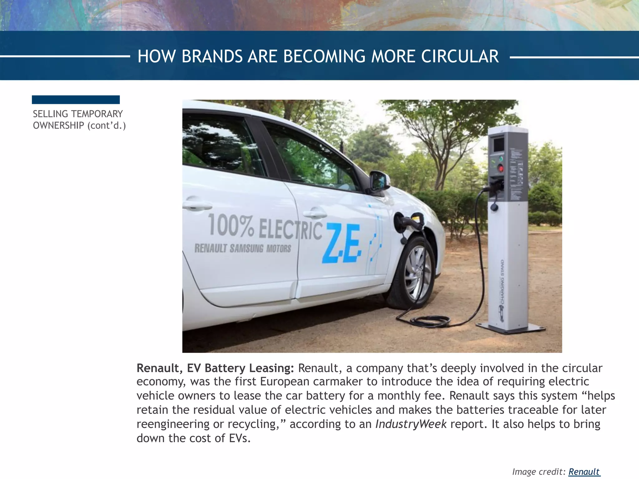 SELLING TEMPORARY
OWNERSHIP (cont’d.)
Renault, EV Battery Leasing: Renault, a company that’s deeply involved in the circular
economy, was the first European carmaker to introduce the idea of requiring electric
vehicle owners to lease the car battery for a monthly fee. Renault says this system “helps
retain the residual value of electric vehicles and makes the batteries traceable for later
reengineering or recycling,” according to an IndustryWeek report. It also helps to bring
down the cost of EVs.
HOW BRANDS ARE BECOMING MORE CIRCULAR
Image credit: Renault
 
