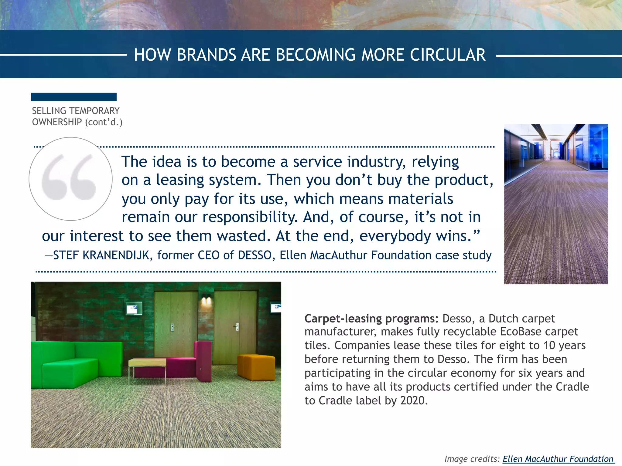 The idea is to become a service industry, relying
on a leasing system. Then you don’t buy the product,
you only pay for its use, which means materials
remain our responsibility. And, of course, it’s not in
our interest to see them wasted. At the end, everybody wins.”
—STEF KRANENDIJK, former CEO of DESSO, Ellen MacAuthur Foundation case study
SELLING TEMPORARY
OWNERSHIP (cont’d.)
Carpet-leasing programs: Desso, a Dutch carpet
manufacturer, makes fully recyclable EcoBase carpet
tiles. Companies lease these tiles for eight to 10 years
before returning them to Desso. The firm has been
participating in the circular economy for six years and
aims to have all its products certified under the Cradle
to Cradle label by 2020.
HOW BRANDS ARE BECOMING MORE CIRCULAR
Image credits: Ellen MacAuthur Foundation
 