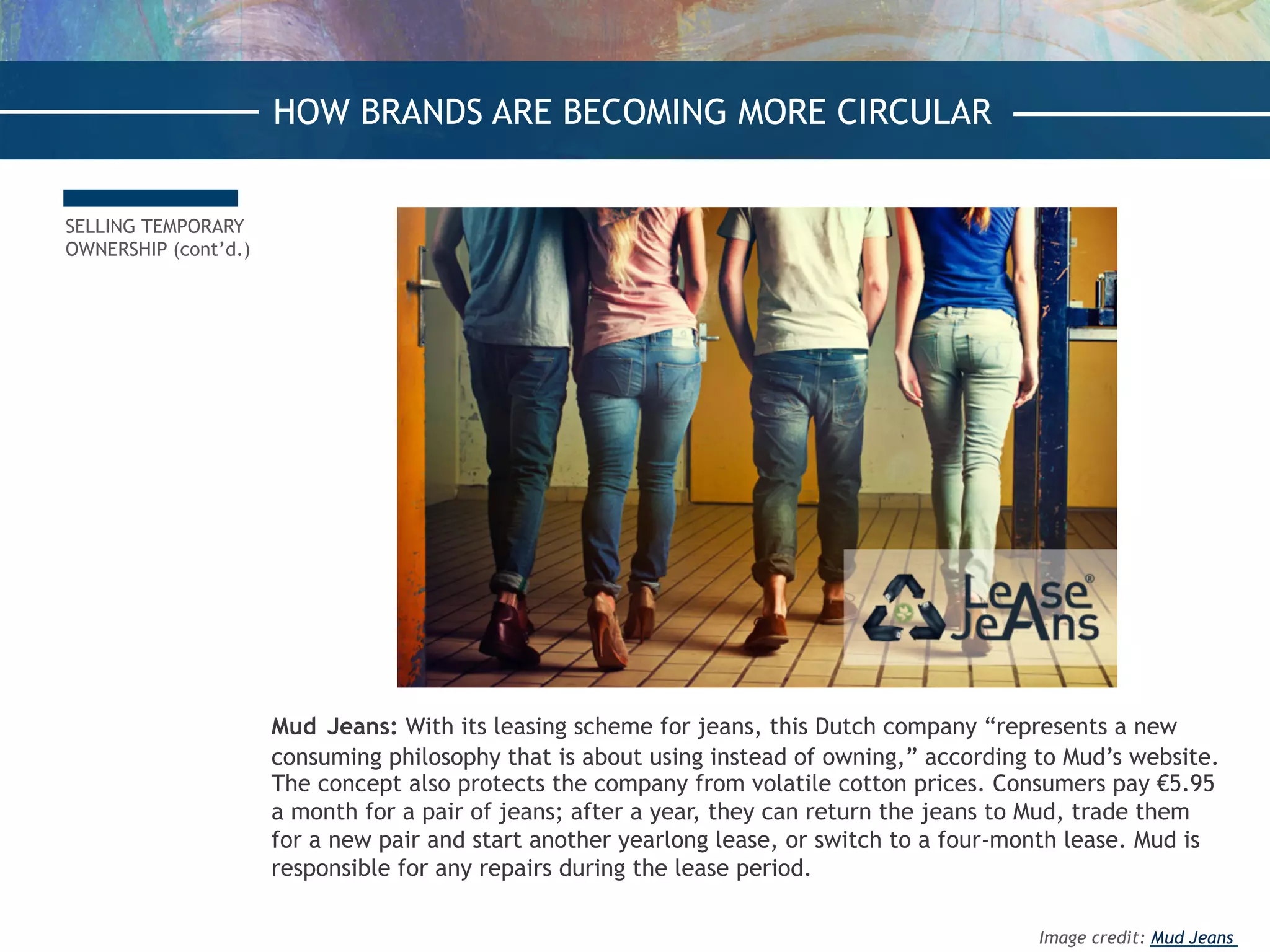 SELLING TEMPORARY
OWNERSHIP (cont’d.)
Mud Jeans: With its leasing scheme for jeans, this Dutch company “represents a new
consuming philosophy that is about using instead of owning,” according to Mud’s website.
The concept also protects the company from volatile cotton prices. Consumers pay €5.95
a month for a pair of jeans; after a year, they can return the jeans to Mud, trade them
for a new pair and start another yearlong lease, or switch to a four-month lease. Mud is
responsible for any repairs during the lease period.
HOW BRANDS ARE BECOMING MORE CIRCULAR
Image credit: Mud Jeans
 