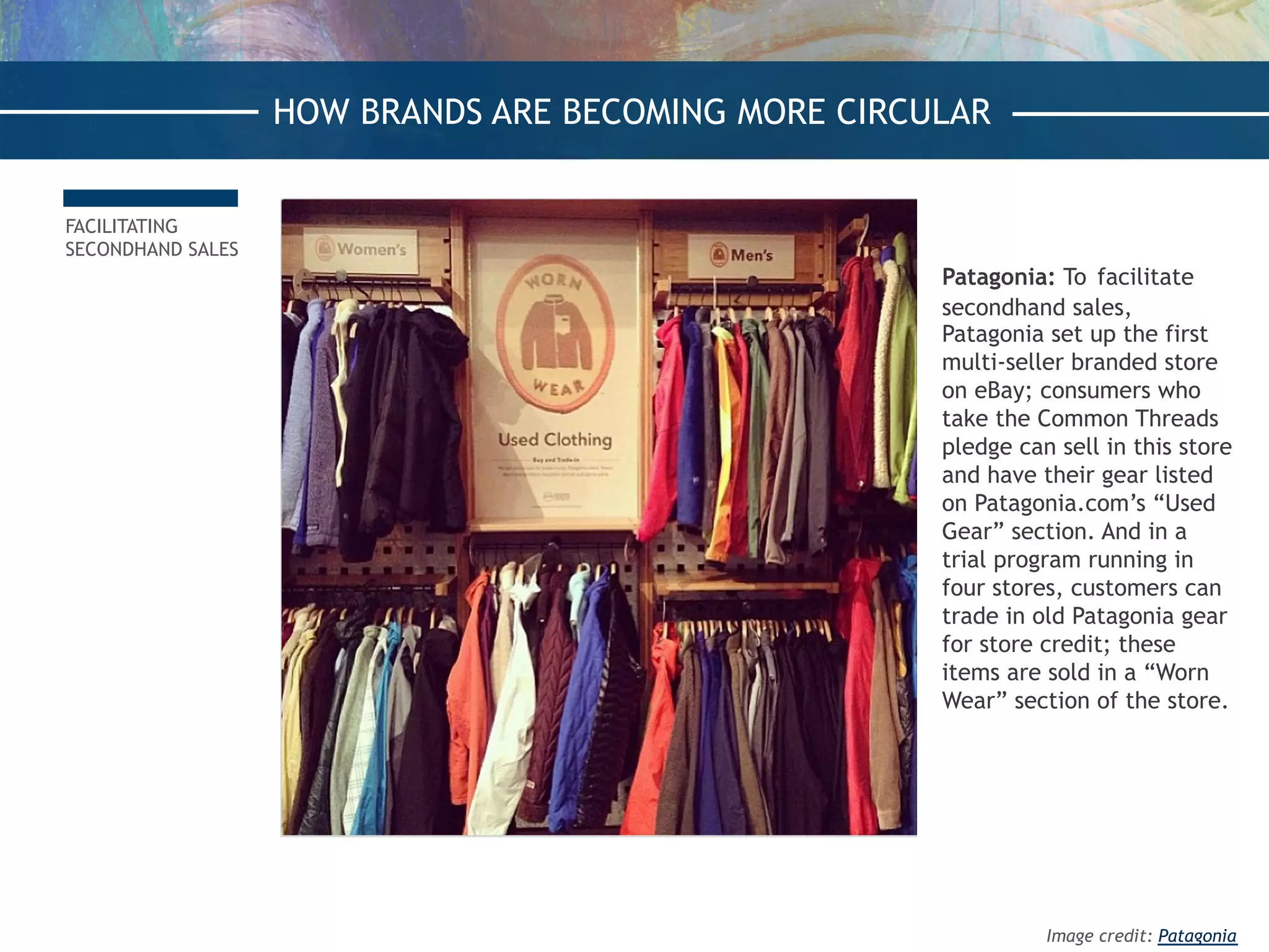 FACILITATING
SECONDHAND SALES
Patagonia: To facilitate
secondhand sales,
Patagonia set up the first
multi-seller branded store
on eBay; consumers who
take the Common Threads
pledge can sell in this store
and have their gear listed
on Patagonia.com’s “Used
Gear” section. And in a
trial program running in
four stores, customers can
trade in old Patagonia gear
for store credit; these
items are sold in a “Worn
Wear” section of the store.
HOW BRANDS ARE BECOMING MORE CIRCULAR
Image credit: Patagonia
 