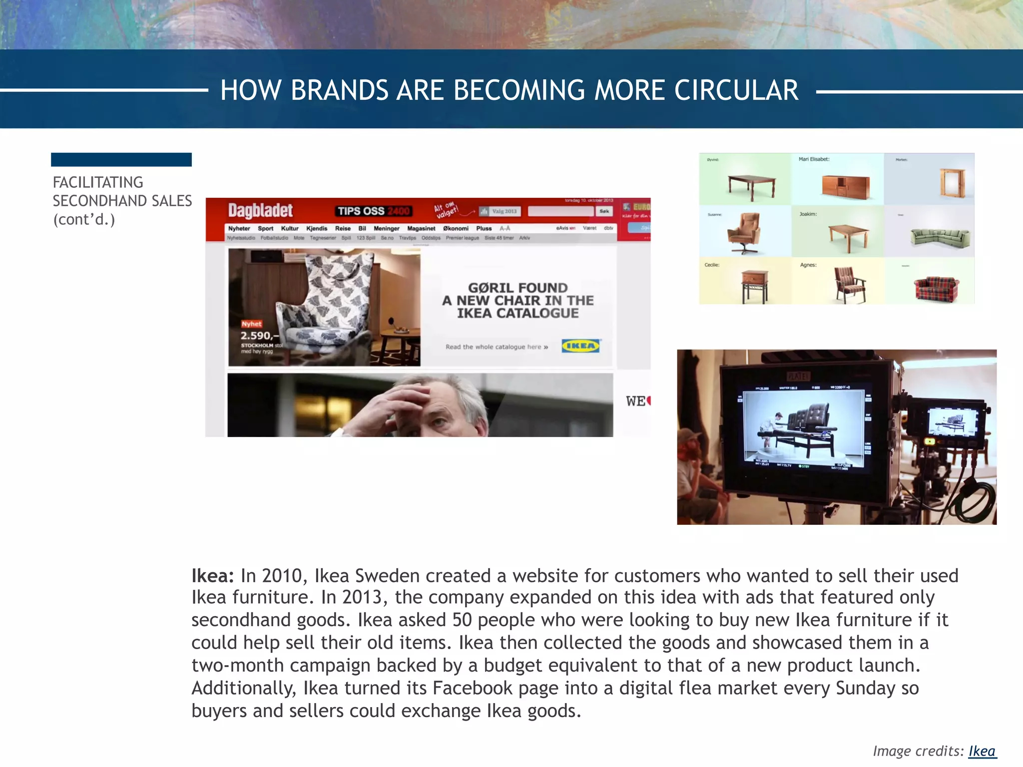 Ikea: In 2010, Ikea Sweden created a website for customers who wanted to sell their used
Ikea furniture. In 2013, the company expanded on this idea with ads that featured only
secondhand goods. Ikea asked 50 people who were looking to buy new Ikea furniture if it
could help sell their old items. Ikea then collected the goods and showcased them in a
two-month campaign backed by a budget equivalent to that of a new product launch.
Additionally, Ikea turned its Facebook page into a digital flea market every Sunday so
buyers and sellers could exchange Ikea goods.
FACILITATING
SECONDHAND SALES
(cont’d.)
HOW BRANDS ARE BECOMING MORE CIRCULARHOW BRANDS ARE BECOMING MORE CIRCULAR
Image credits: Ikea
 