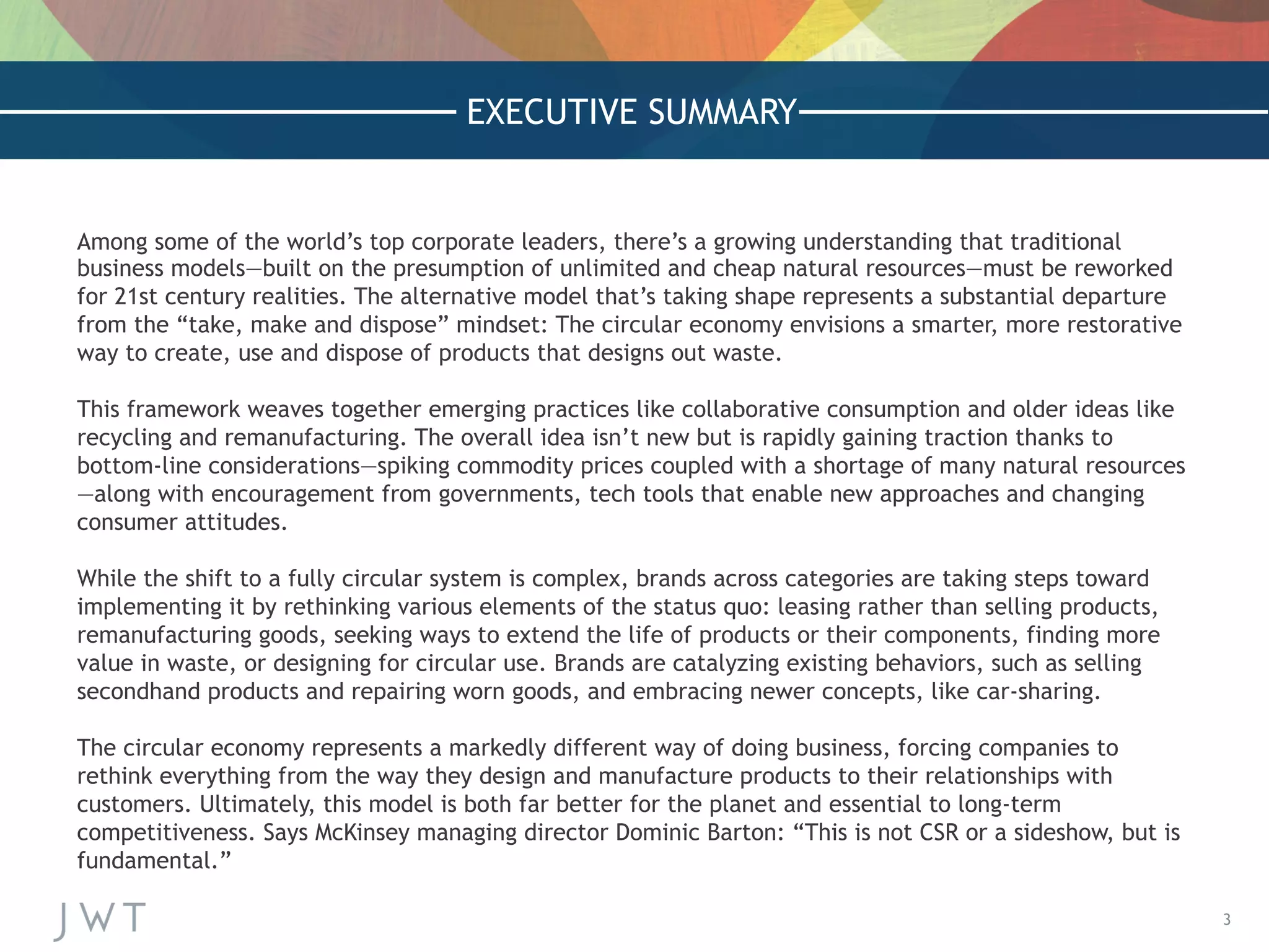 3
EXECUTIVE SUMMARY
Among some of the world’s top corporate leaders, there’s a growing understanding that traditional
business models—built on the presumption of unlimited and cheap natural resources—must be reworked
for 21st century realities. The alternative model that’s taking shape represents a substantial departure
from the “take, make and dispose” mindset: The circular economy envisions a smarter, more restorative
way to create, use and dispose of products that designs out waste.
 
This framework weaves together emerging practices like collaborative consumption and older ideas like
recycling and remanufacturing. The overall idea isn’t new but is rapidly gaining traction thanks to
bottom-line considerations—spiking commodity prices coupled with a shortage of many natural resources
—along with encouragement from governments, tech tools that enable new approaches and changing
consumer attitudes.
 
While the shift to a fully circular system is complex, brands across categories are taking steps toward
implementing it by rethinking various elements of the status quo: leasing rather than selling products,
remanufacturing goods, seeking ways to extend the life of products or their components, finding more
value in waste, or designing for circular use. Brands are catalyzing existing behaviors, such as selling
secondhand products and repairing worn goods, and embracing newer concepts, like car-sharing.
 
The circular economy represents a markedly different way of doing business, forcing companies to
rethink everything from the way they design and manufacture products to their relationships with
customers. Ultimately, this model is both far better for the planet and essential to long-term
competitiveness. Says McKinsey managing director Dominic Barton: “This is not CSR or a sideshow, but is
fundamental.”
 