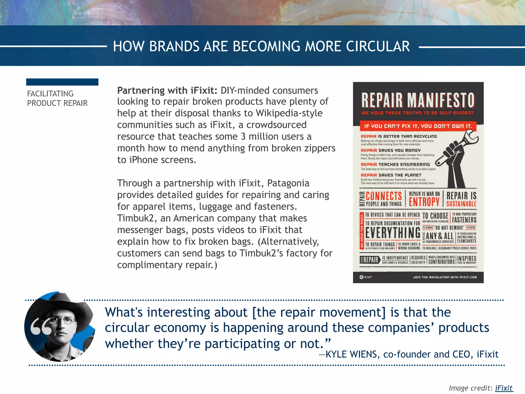 FACILITATING
PRODUCT REPAIR
HOW BRANDS ARE BECOMING MORE CIRCULAR
What's interesting about [the repair movement] is that the
circular economy is happening around these companies’ products
whether they’re participating or not.”
—KYLE WIENS, co-founder and CEO, iFixit
Partnering with iFixit: DIY-minded consumers
looking to repair broken products have plenty of
help at their disposal thanks to Wikipedia-style
communities such as iFixit, a crowdsourced
resource that teaches some 3 million users a
month how to mend anything from broken zippers
to iPhone screens.
Through a partnership with iFixit, Patagonia
provides detailed guides for repairing and caring
for apparel items, luggage and fasteners.
Timbuk2, an American company that makes
messenger bags, posts videos to iFixit that
explain how to fix broken bags. (Alternatively,
customers can send bags to Timbuk2’s factory for
complimentary repair.)
HOW BRANDS ARE BECOMING MORE CIRCULAR
Image credit: iFixit
 