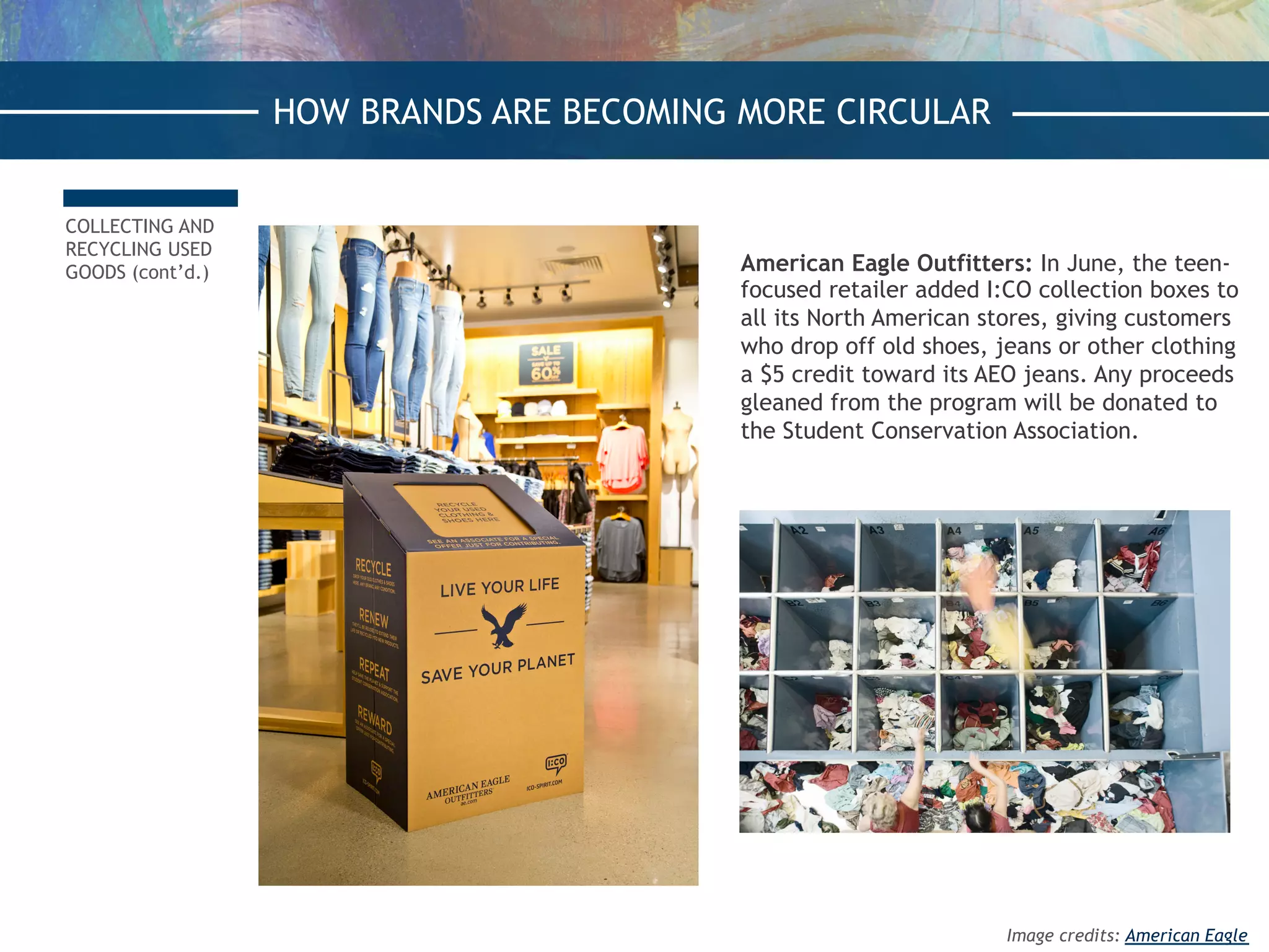 COLLECTING AND
RECYCLING USED
GOODS (cont’d.) American Eagle Outfitters: In June, the teen-
focused retailer added I:CO collection boxes to
all its North American stores, giving customers
who drop off old shoes, jeans or other clothing
a $5 credit toward its AEO jeans. Any proceeds
gleaned from the program will be donated to
the Student Conservation Association. 
HOW BRANDS ARE BECOMING MORE CIRCULAR
Image credits: American Eagle
 