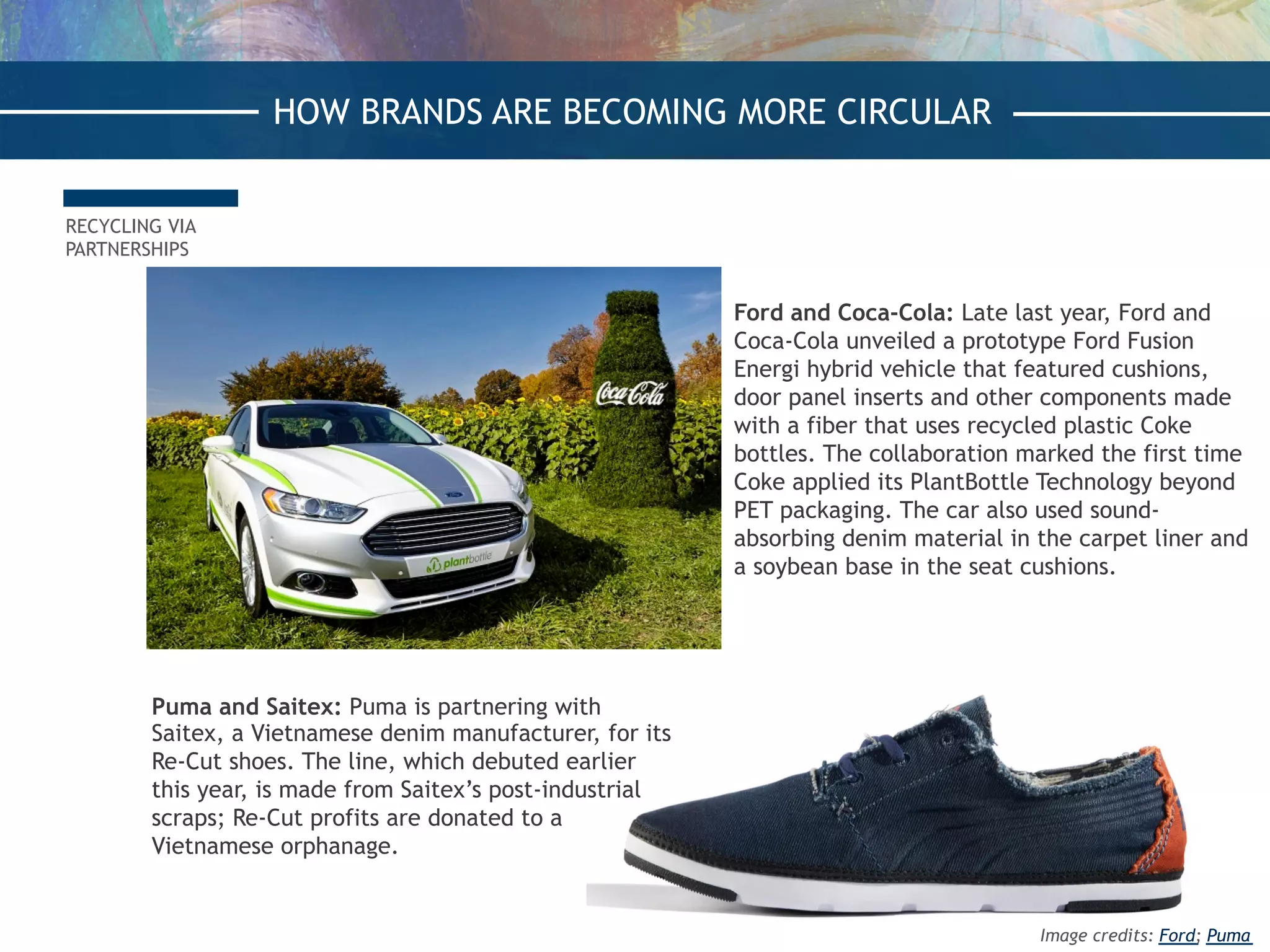 RECYCLING VIA
PARTNERSHIPS
Ford and Coca-Cola: Late last year, Ford and
Coca-Cola unveiled a prototype Ford Fusion
Energi hybrid vehicle that featured cushions,
door panel inserts and other components made
with a fiber that uses recycled plastic Coke
bottles. The collaboration marked the first time
Coke applied its PlantBottle Technology beyond
PET packaging. The car also used sound-
absorbing denim material in the carpet liner and
a soybean base in the seat cushions.
Puma and Saitex: Puma is partnering with
Saitex, a Vietnamese denim manufacturer, for its
Re-Cut shoes. The line, which debuted earlier
this year, is made from Saitex’s post-industrial
scraps; Re-Cut profits are donated to a
Vietnamese orphanage.
HOW BRANDS ARE BECOMING MORE CIRCULAR
Image credits: Ford; Puma
 