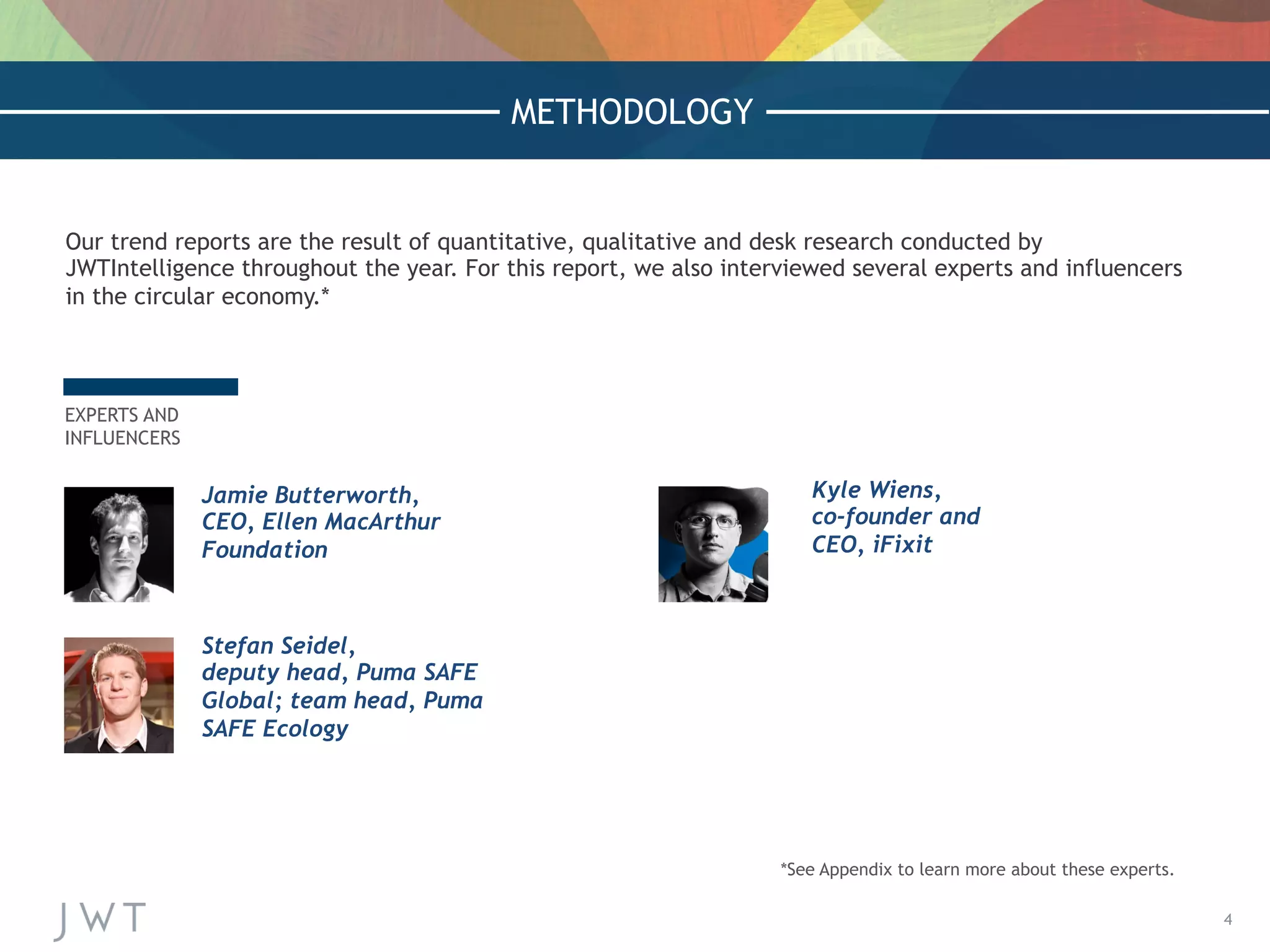 4
METHODOLOGY
Our trend reports are the result of quantitative, qualitative and desk research conducted by
JWTIntelligence throughout the year. For this report, we also interviewed several experts and influencers
in the circular economy.*
Jamie Butterworth,
CEO, Ellen MacArthur
Foundation
 
 
Kyle Wiens,
co-founder and
CEO, iFixit
 
EXPERTS AND
INFLUENCERS
Stefan Seidel,
deputy head, Puma SAFE
Global; team head, Puma
SAFE Ecology
 
*See Appendix to learn more about these experts.
 