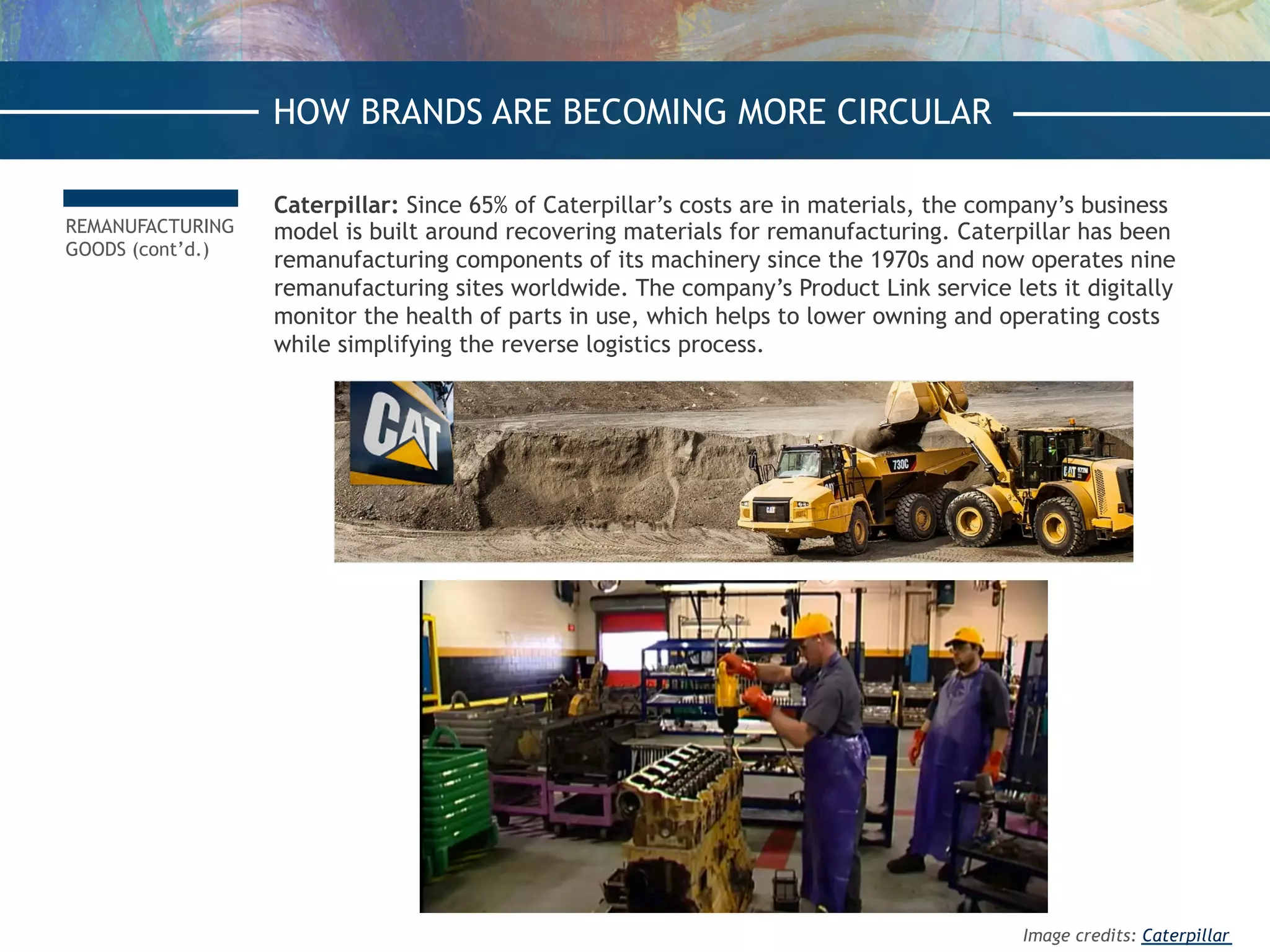 REMANUFACTURING
GOODS (cont’d.)
Caterpillar: Since 65% of Caterpillar’s costs are in materials, the company’s business
model is built around recovering materials for remanufacturing. Caterpillar has been
remanufacturing components of its machinery since the 1970s and now operates nine
remanufacturing sites worldwide. The company’s Product Link service lets it digitally
monitor the health of parts in use, which helps to lower owning and operating costs
while simplifying the reverse logistics process.
HOW BRANDS ARE BECOMING MORE CIRCULAR
Image credits: Caterpillar
 