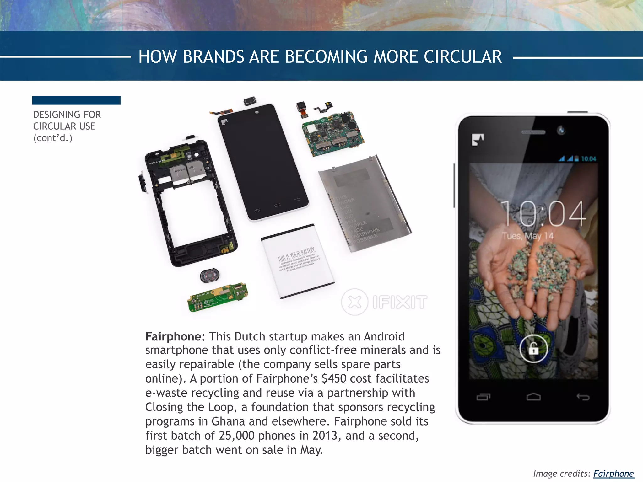 DESIGNING FOR
CIRCULAR USE
(cont’d.)
Fairphone: This Dutch startup makes an Android
smartphone that uses only conflict-free minerals and is
easily repairable (the company sells spare parts
online). A portion of Fairphone’s $450 cost facilitates
e-waste recycling and reuse via a partnership with
Closing the Loop, a foundation that sponsors recycling
programs in Ghana and elsewhere. Fairphone sold its
first batch of 25,000 phones in 2013, and a second,
bigger batch went on sale in May.
HOW BRANDS ARE BECOMING MORE CIRCULAR
Image credits: Fairphone
 