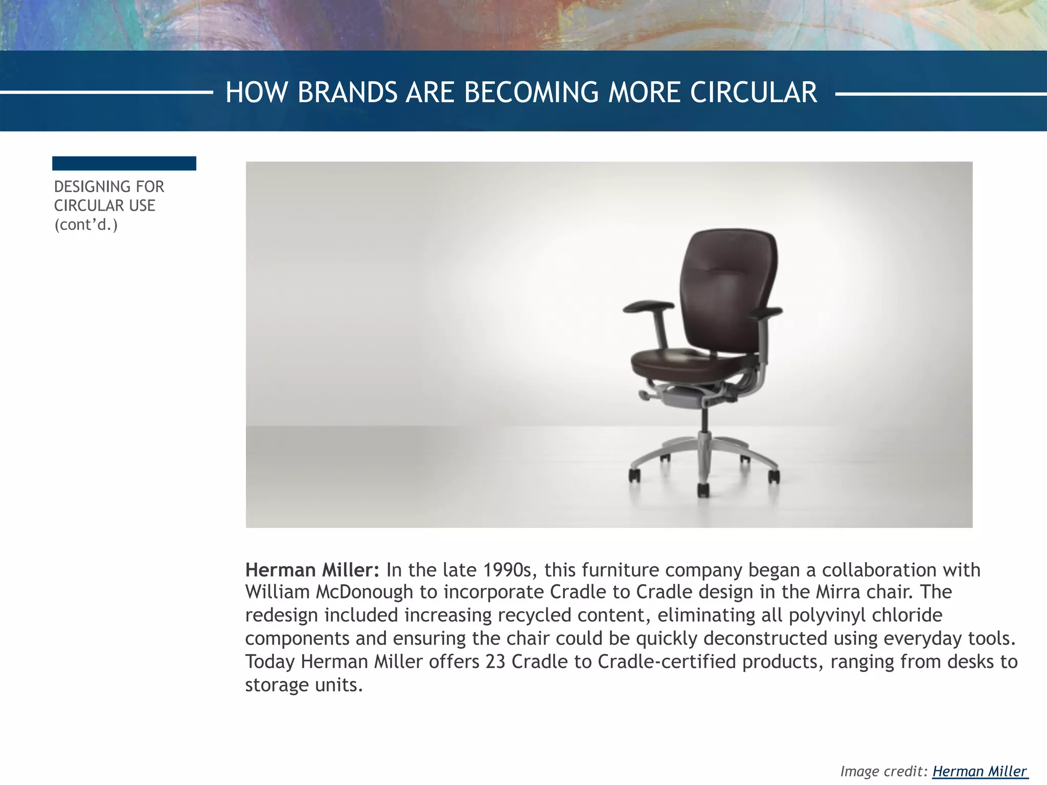 DESIGNING FOR
CIRCULAR USE
(cont’d.)
Herman Miller: In the late 1990s, this furniture company began a collaboration with
William McDonough to incorporate Cradle to Cradle design in the Mirra chair. The
redesign included increasing recycled content, eliminating all polyvinyl chloride
components and ensuring the chair could be quickly deconstructed using everyday tools.
Today Herman Miller offers 23 Cradle to Cradle-certified products, ranging from desks to
storage units.
HOW BRANDS ARE BECOMING MORE CIRCULAR
Image credit: Herman Miller
 