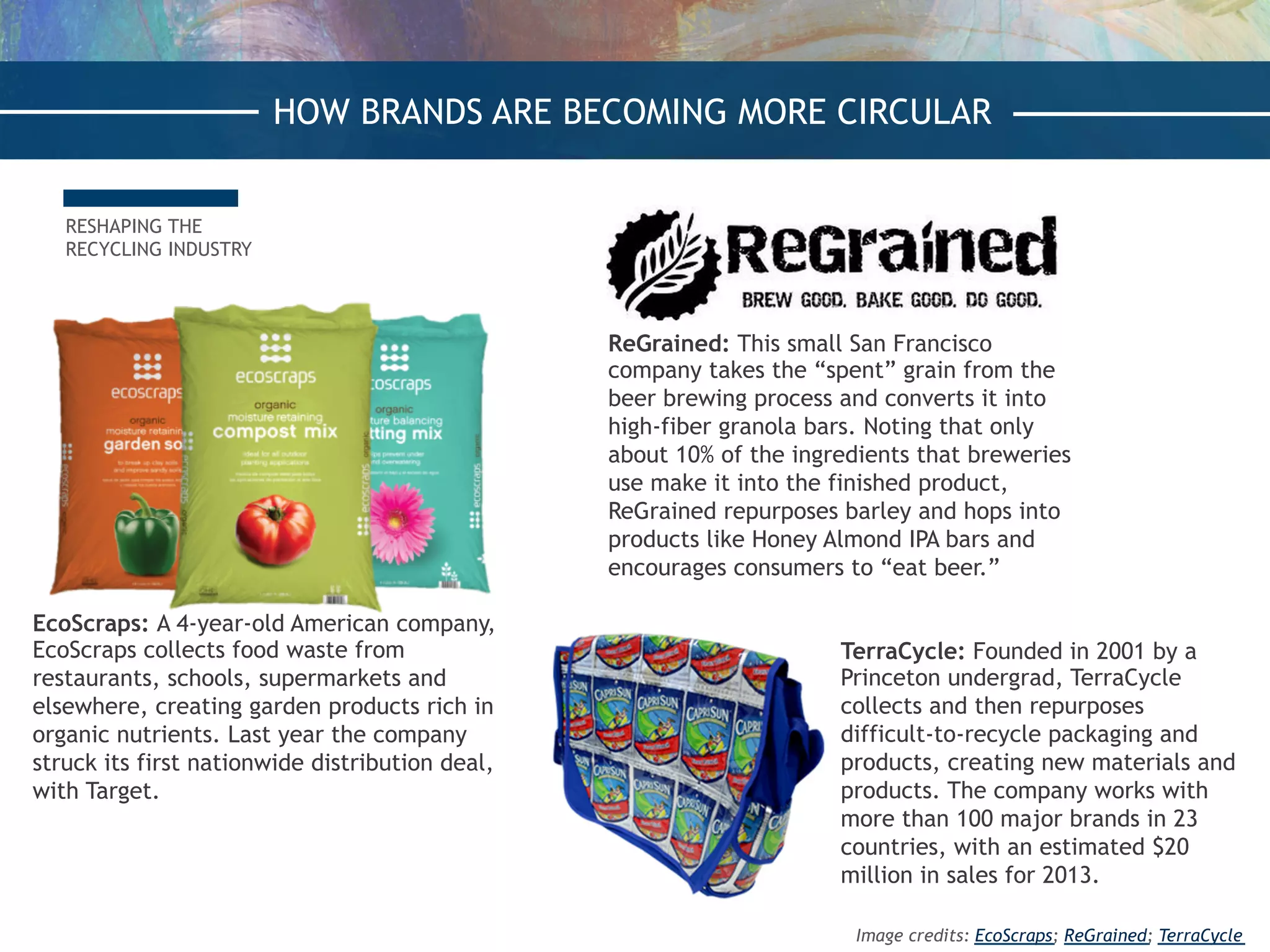 RESHAPING THE
RECYCLING INDUSTRY
EcoScraps: A 4-year-old American company,
EcoScraps collects food waste from
restaurants, schools, supermarkets and
elsewhere, creating garden products rich in
organic nutrients. Last year the company
struck its first nationwide distribution deal,
with Target.
ReGrained: This small San Francisco
company takes the “spent” grain from the
beer brewing process and converts it into
high-fiber granola bars. Noting that only
about 10% of the ingredients that breweries
use make it into the finished product,
ReGrained repurposes barley and hops into
products like Honey Almond IPA bars and
encourages consumers to “eat beer.”
TerraCycle: Founded in 2001 by a
Princeton undergrad, TerraCycle
collects and then repurposes
difficult-to-recycle packaging and
products, creating new materials and
products. The company works with
more than 100 major brands in 23
countries, with an estimated $20
million in sales for 2013.
HOW BRANDS ARE BECOMING MORE CIRCULAR
Image credits: EcoScraps; ReGrained; TerraCycle
 