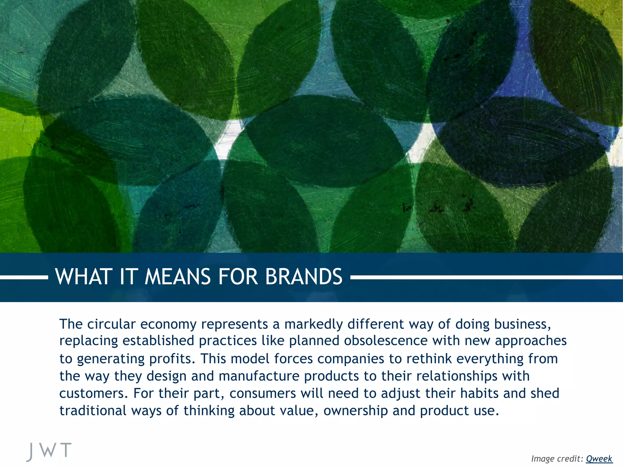 The circular economy represents a markedly different way of doing business,
replacing established practices like planned obsolescence with new approaches
to generating profits. This model forces companies to rethink everything from
the way they design and manufacture products to their relationships with
customers. For their part, consumers will need to adjust their habits and shed
traditional ways of thinking about value, ownership and product use.
WHAT IT MEANS FOR BRANDS
Image credit: Qweek
 