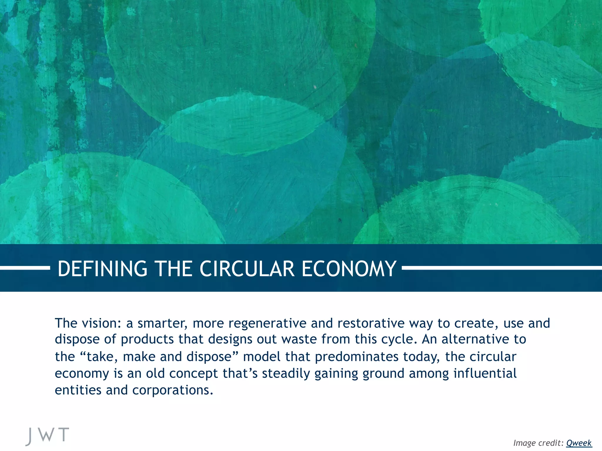 The vision: a smarter, more regenerative and restorative way to create, use and
dispose of products that designs out waste from this cycle. An alternative to
the “take, make and dispose” model that predominates today, the circular
economy is an old concept that’s steadily gaining ground among influential
entities and corporations.
DEFINING THE CIRCULAR ECONOMY
Image credit: Qweek
 