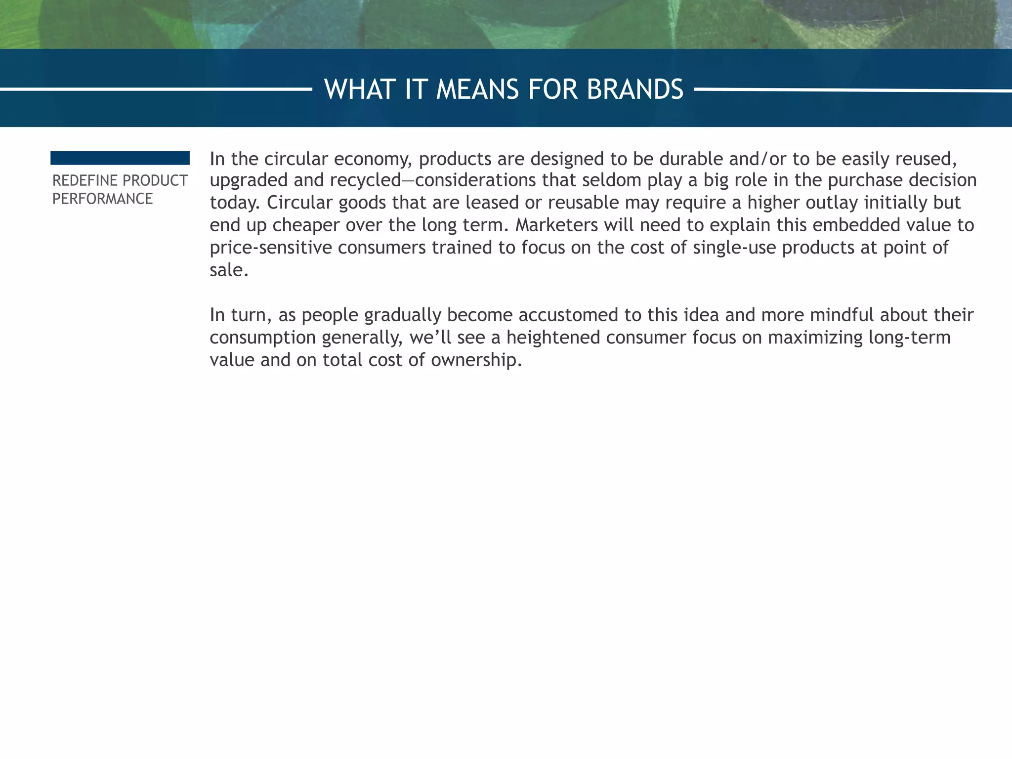 REDEFINE PRODUCT
PERFORMANCE
In the circular economy, products are designed to be durable and/or to be easily reused,
upgraded and recycled—considerations that seldom play a big role in the purchase decision
today. Circular goods that are leased or reusable may require a higher outlay initially but
end up cheaper over the long term. Marketers will need to explain this embedded value to
price-sensitive consumers trained to focus on the cost of single-use products at point of
sale.
 
In turn, as people gradually become accustomed to this idea and more mindful about their
consumption generally, we’ll see a heightened consumer focus on maximizing long-term
value and on total cost of ownership.
WHAT IT MEANS FOR BRANDS
 