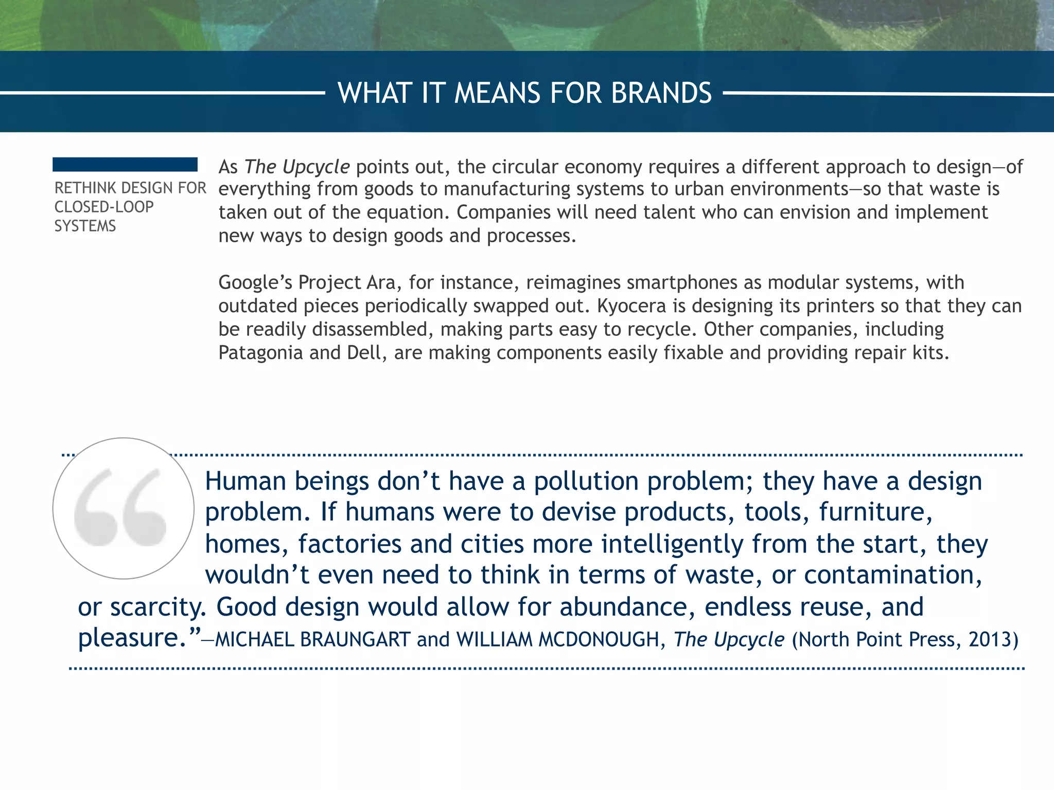 RETHINK DESIGN FOR
CLOSED-LOOP
SYSTEMS
As The Upcycle points out, the circular economy requires a different approach to design—of
everything from goods to manufacturing systems to urban environments—so that waste is
taken out of the equation. Companies will need talent who can envision and implement
new ways to design goods and processes.
Google’s Project Ara, for instance, reimagines smartphones as modular systems, with
outdated pieces periodically swapped out. Kyocera is designing its printers so that they can
be readily disassembled, making parts easy to recycle. Other companies, including
Patagonia and Dell, are making components easily fixable and providing repair kits.
Human beings don’t have a pollution problem; they have a design
problem. If humans were to devise products, tools, furniture,
homes, factories and cities more intelligently from the start, they
wouldn’t even need to think in terms of waste, or contamination,
or scarcity. Good design would allow for abundance, endless reuse, and
pleasure.”—MICHAEL BRAUNGART and WILLIAM MCDONOUGH, The Upcycle (North Point Press, 2013)
WHAT IT MEANS FOR BRANDS
 