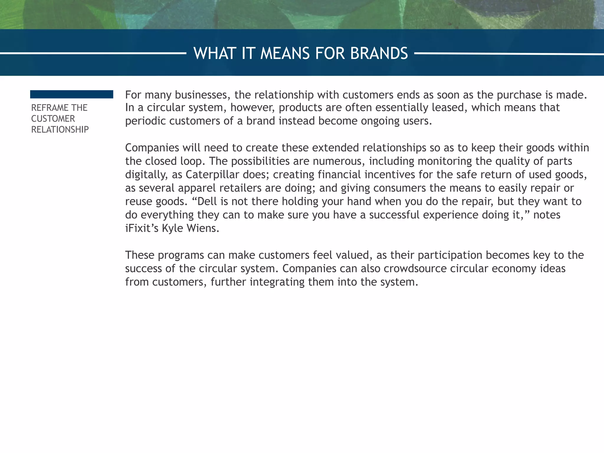 REFRAME THE
CUSTOMER
RELATIONSHIP
For many businesses, the relationship with customers ends as soon as the purchase is made.
In a circular system, however, products are often essentially leased, which means that
periodic customers of a brand instead become ongoing users.
 
Companies will need to create these extended relationships so as to keep their goods within
the closed loop. The possibilities are numerous, including monitoring the quality of parts
digitally, as Caterpillar does; creating financial incentives for the safe return of used goods,
as several apparel retailers are doing; and giving consumers the means to easily repair or
reuse goods. “Dell is not there holding your hand when you do the repair, but they want to
do everything they can to make sure you have a successful experience doing it,” notes
iFixit’s Kyle Wiens.
 
These programs can make customers feel valued, as their participation becomes key to the
success of the circular system. Companies can also crowdsource circular economy ideas
from customers, further integrating them into the system.
WHAT IT MEANS FOR BRANDS
 