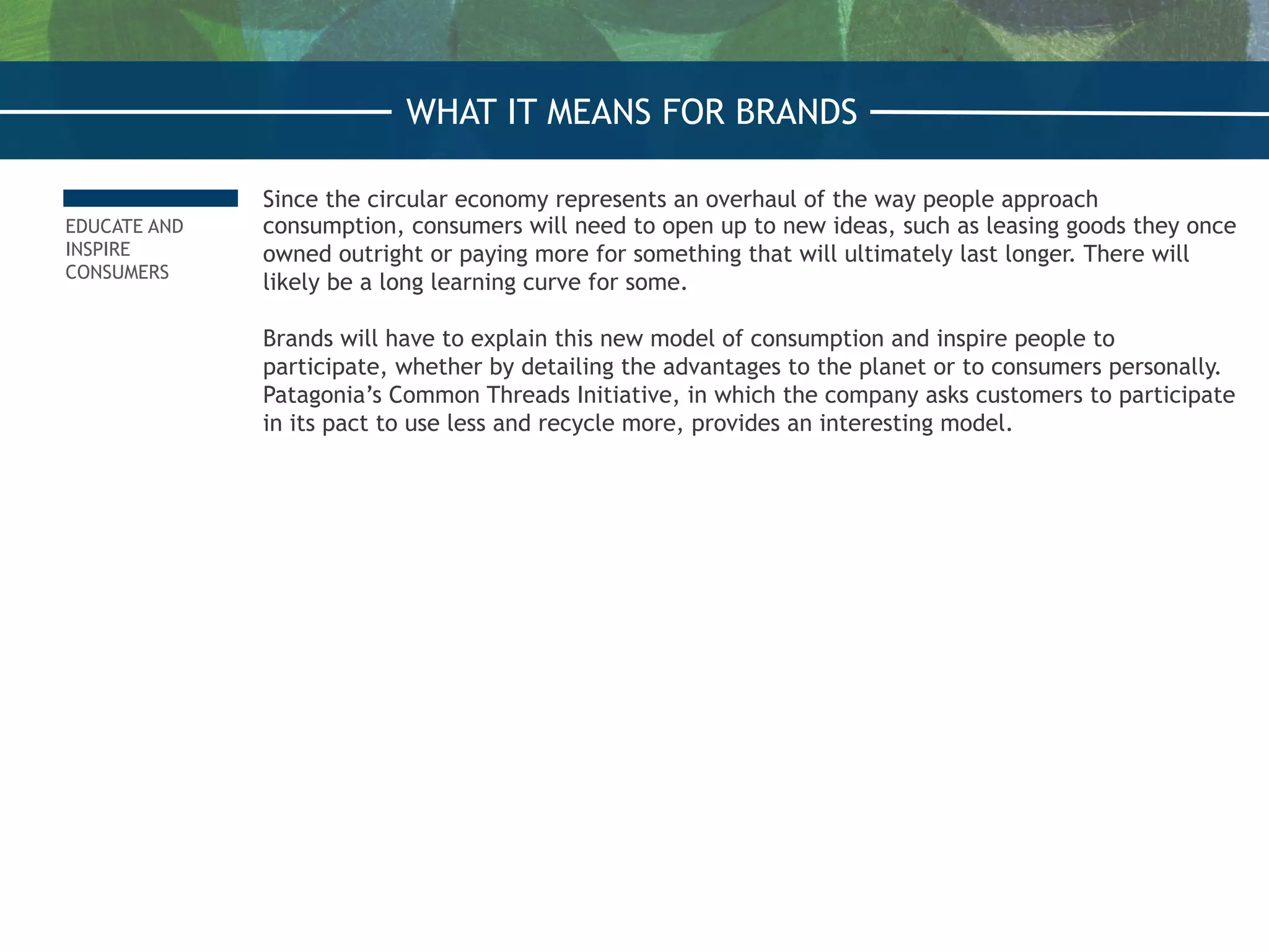 EDUCATE AND
INSPIRE
CONSUMERS
Since the circular economy represents an overhaul of the way people approach
consumption, consumers will need to open up to new ideas, such as leasing goods they once
owned outright or paying more for something that will ultimately last longer. There will
likely be a long learning curve for some.
 
Brands will have to explain this new model of consumption and inspire people to
participate, whether by detailing the advantages to the planet or to consumers personally.
Patagonia’s Common Threads Initiative, in which the company asks customers to participate
in its pact to use less and recycle more, provides an interesting model.
WHAT IT MEANS FOR BRANDS
 